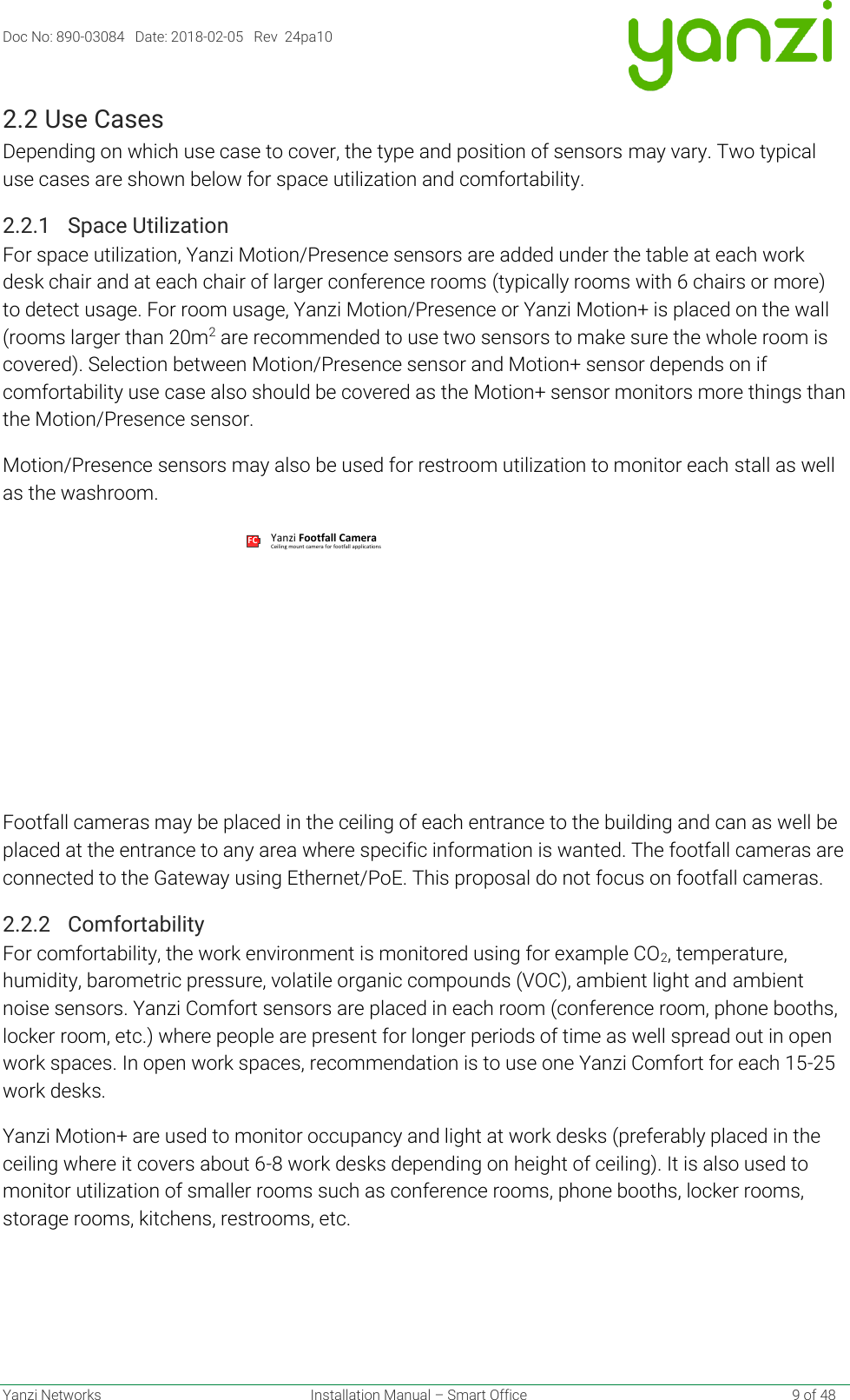 Doc No: 890-03084   Date: 2018-02-05   Rev  24pa10  Yanzi Networks  Installation Manual – Smart Office    9 of 48 2.2 Use Cases Depending on which use case to cover, the type and position of sensors may vary. Two typical use cases are shown below for space utilization and comfortability. 2.2.1 Space Utilization For space utilization, Yanzi Motion/Presence sensors are added under the table at each work desk chair and at each chair of larger conference rooms (typically rooms with 6 chairs or more) to detect usage. For room usage, Yanzi Motion/Presence or Yanzi Motion+ is placed on the wall (rooms larger than 20m2 are recommended to use two sensors to make sure the whole room is covered). Selection between Motion/Presence sensor and Motion+ sensor depends on if comfortability use case also should be covered as the Motion+ sensor monitors more things than the Motion/Presence sensor. Motion/Presence sensors may also be used for restroom utilization to monitor each stall as well as the washroom.   Footfall cameras may be placed in the ceiling of each entrance to the building and can as well be placed at the entrance to any area where specific information is wanted. The footfall cameras are connected to the Gateway using Ethernet/PoE. This proposal do not focus on footfall cameras. 2.2.2 Comfortability For comfortability, the work environment is monitored using for example CO2, temperature, humidity, barometric pressure, volatile organic compounds (VOC), ambient light and ambient noise sensors. Yanzi Comfort sensors are placed in each room (conference room, phone booths, locker room, etc.) where people are present for longer periods of time as well spread out in open work spaces. In open work spaces, recommendation is to use one Yanzi Comfort for each 15-25 work desks. Yanzi Motion+ are used to monitor occupancy and light at work desks (preferably placed in the ceiling where it covers about 6-8 work desks depending on height of ceiling). It is also used to monitor utilization of smaller rooms such as conference rooms, phone booths, locker rooms, storage rooms, kitchens, restrooms, etc. FC Ceiling mount camera for footfall applicationsYanzi Footfall Camera