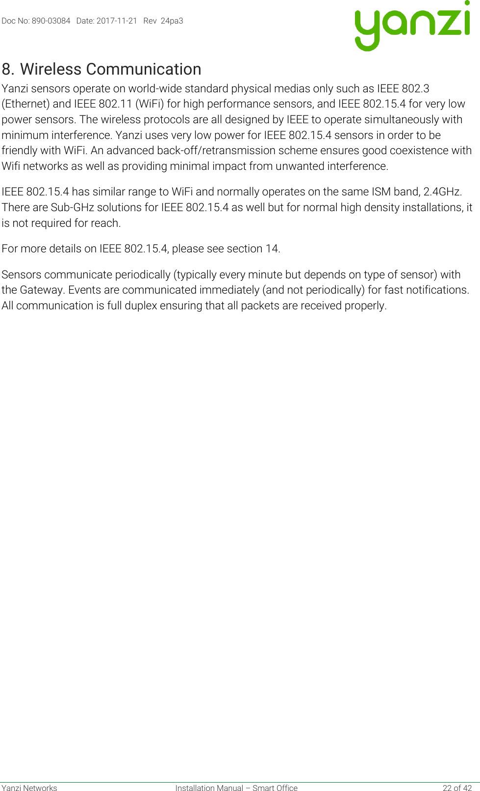 Doc No: 890-03084   Date: 2017-11-21   Rev  24pa3  Yanzi Networks  Installation Manual – Smart Office    22 of 42 8. Wireless Communication Yanzi sensors operate on world-wide standard physical medias only such as IEEE 802.3 (Ethernet) and IEEE 802.11 (WiFi) for high performance sensors, and IEEE 802.15.4 for very low power sensors. The wireless protocols are all designed by IEEE to operate simultaneously with minimum interference. Yanzi uses very low power for IEEE 802.15.4 sensors in order to be friendly with WiFi. An advanced back-off/retransmission scheme ensures good coexistence with Wifi networks as well as providing minimal impact from unwanted interference. IEEE 802.15.4 has similar range to WiFi and normally operates on the same ISM band, 2.4GHz. There are Sub-GHz solutions for IEEE 802.15.4 as well but for normal high density installations, it is not required for reach. For more details on IEEE 802.15.4, please see section 14. Sensors communicate periodically (typically every minute but depends on type of sensor) with the Gateway. Events are communicated immediately (and not periodically) for fast notifications. All communication is full duplex ensuring that all packets are received properly.    