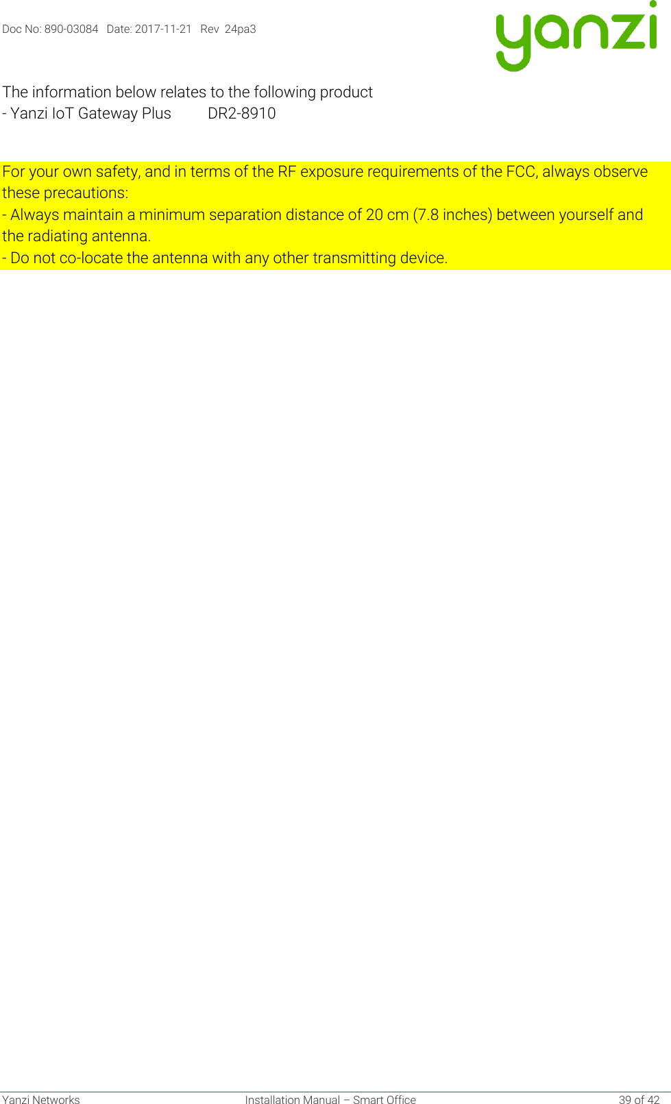 Doc No: 890-03084   Date: 2017-11-21   Rev  24pa3  Yanzi Networks  Installation Manual – Smart Office    39 of 42 The information below relates to the following product - Yanzi IoT Gateway Plus  DR2-8910  For your own safety, and in terms of the RF exposure requirements of the FCC, always observe these precautions: - Always maintain a minimum separation distance of 20 cm (7.8 inches) between yourself and the radiating antenna. - Do not co-locate the antenna with any other transmitting device.    