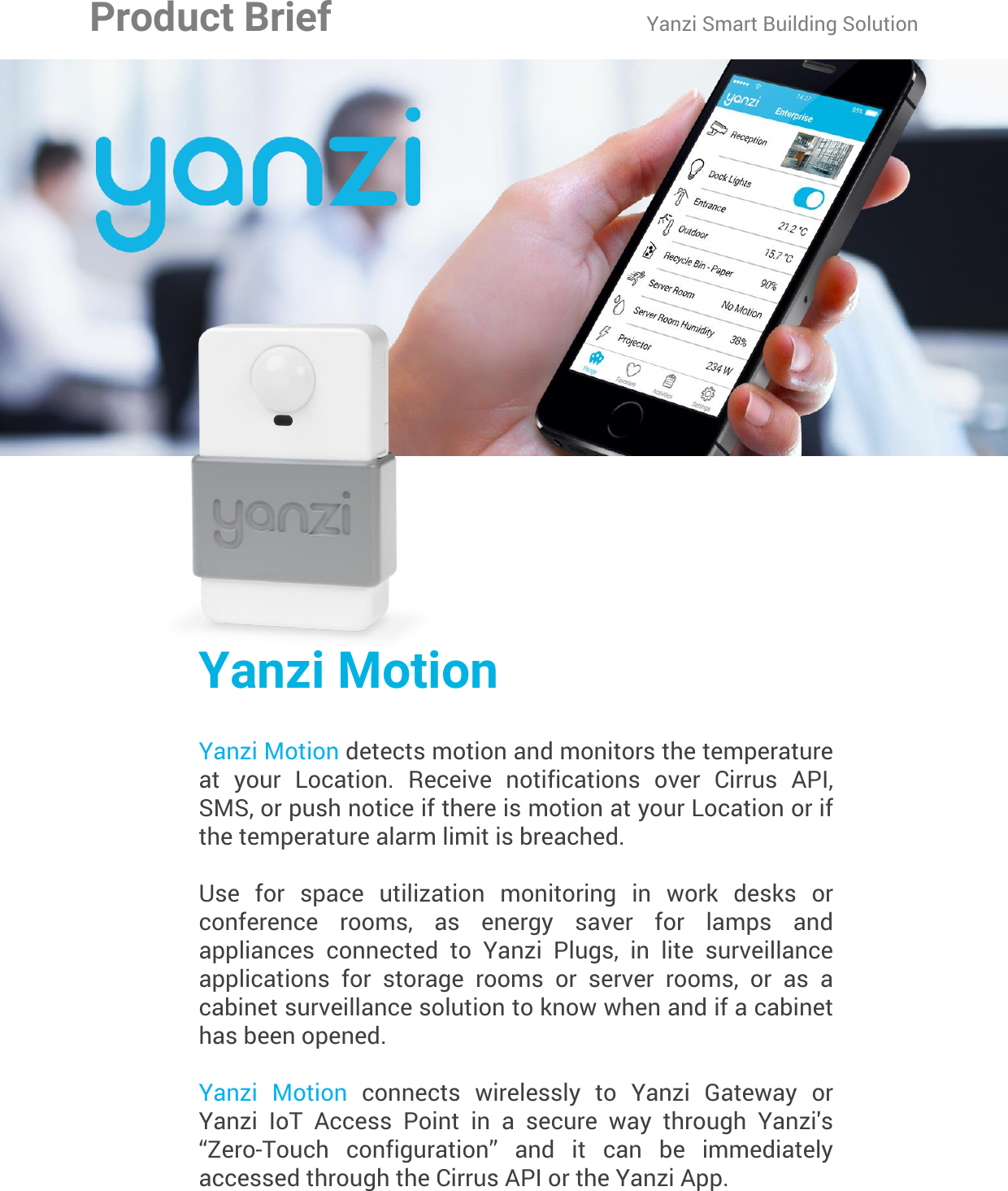 Yanzi Networks reserve the right to change this specification at any time without notice. Disclaimer: Yanzi Networks can not guarantee that this specification is 100% correct.Yanzi Motion Product Brief Doc No: 890-07054  Ver: 02  Date: 2015-09-02Yanzi MotionYanzi Motion detects motion and monitors the temperature at  your  Location.  Receive  notifications  over  Cirrus  API, SMS, or push notice if there is motion at your Location or if the temperature alarm limit is breached.Use  for  space  utilization  monitoring  in  work  desks  or conference  rooms,  as  energy  saver  for  lamps  and appliances  connected  to  Yanzi  Plugs,  in  lite  surveillance applications  for  storage  rooms  or  server  rooms,  or  as  a cabinet surveillance solution to know when and if a cabinet has been opened.Yanzi  Motion  connects  wirelessly  to  Yanzi  Gateway  or Yanzi  IoT  Access  Point  in  a  secure  way  through  Yanzi&apos;s “Zero-Touch  configuration”  and  it  can  be  immediately accessed through the Cirrus API or the Yanzi App.Product Brief Yanzi Smart Building Solution