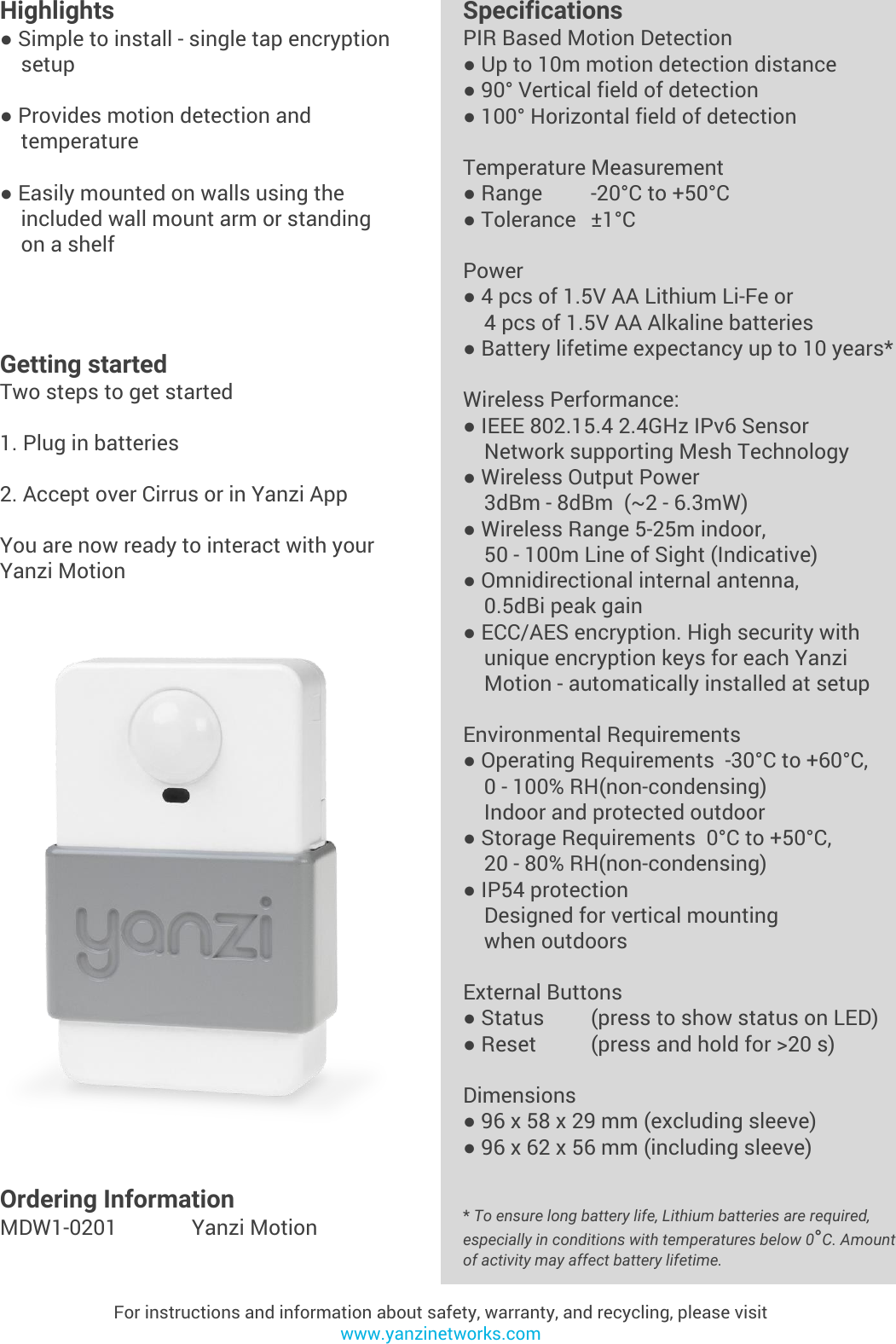 Yanzi Networks reserve the right to change this specification at any time without notice. Disclaimer: Yanzi Networks can not guarantee that this specification is 100% correct.Yanzi Motion Product Brief Doc No: 890-07054  Ver: 02  Date: 2015-09-02Highlights● Simple to install - single tap encryption    setup● Provides motion detection and    temperature● Easily mounted on walls using the    included wall mount arm or standing     on a shelfFor instructions and information about safety, warranty, and recycling, please visitwww.yanzinetworks.comGetting startedTwo steps to get started1. Plug in batteries2. Accept over Cirrus or in Yanzi AppYou are now ready to interact with your Yanzi MotionSpecificationsPIR Based Motion Detection● Up to 10m motion detection distance● 90° Vertical field of detection● 100° Horizontal field of detectionTemperature Measurement● Range -20°C to +50°C● Tolerance ±1°CPower● 4 pcs of 1.5V AA Lithium Li-Fe or     4 pcs of 1.5V AA Alkaline batteries● Battery lifetime expectancy up to 10 years*Wireless Performance:● IEEE 802.15.4 2.4GHz IPv6 Sensor    Network supporting Mesh Technology● Wireless Output Power    3dBm - 8dBm  (~2 - 6.3mW)● Wireless Range 5-25m indoor,     50 - 100m Line of Sight (Indicative)● Omnidirectional internal antenna,    0.5dBi peak gain● ECC/AES encryption. High security with     unique encryption keys for each Yanzi    Motion - automatically installed at setupEnvironmental Requirements● Operating Requirements  -30°C to +60°C,     0 - 100% RH(non-condensing)    Indoor and protected outdoor● Storage Requirements  0°C to +50°C,     20 - 80% RH(non-condensing)● IP54 protection    Designed for vertical mounting     when outdoors External Buttons● Status (press to show status on LED)● Reset  (press and hold for &gt;20 s)Dimensions● 96 x 58 x 29 mm (excluding sleeve)● 96 x 62 x 56 mm (including sleeve)* To ensure long battery life, Lithium batteries are required, especially in conditions with temperatures below 0°C. Amount of activity may affect battery lifetime.Ordering InformationMDW1-0201 Yanzi Motion