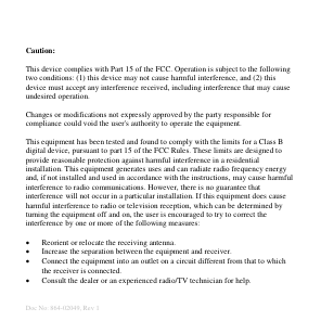  Doc No: 864-02049, Rev 1 Caution:  This device complies with Part 15 of the FCC. Operation is subject to the following two conditions: (1) this device may not cause harmful interference, and (2) this device must accept any interference received, including interference that may cause undesired operation.  Changes or modifications not expressly approved by the party responsible for compliance could void the user&apos;s authority to operate the equipment.  This equipment has been tested and found to comply with the limits for a Class B digital device, pursuant to part 15 of the FCC Rules. These limits are designed to provide reasonable protection against harmful interference in a residential installation. This equipment generates uses and can radiate radio frequency energy and, if not installed and used in accordance with the instructions, may cause harmful interference to radio communications. However, there is no guarantee that interference will not occur in a particular installation. If this equipment does cause harmful interference to radio or television reception, which can be determined by turning the equipment off and on, the user is encouraged to try to correct the interference by one or more of the following measures:   Reorient or relocate the receiving antenna.  Increase the separation between the equipment and receiver.  Connect the equipment into an outlet on a circuit different from that to which the receiver is connected.  Consult the dealer or an experienced radio/TV technician for help.  