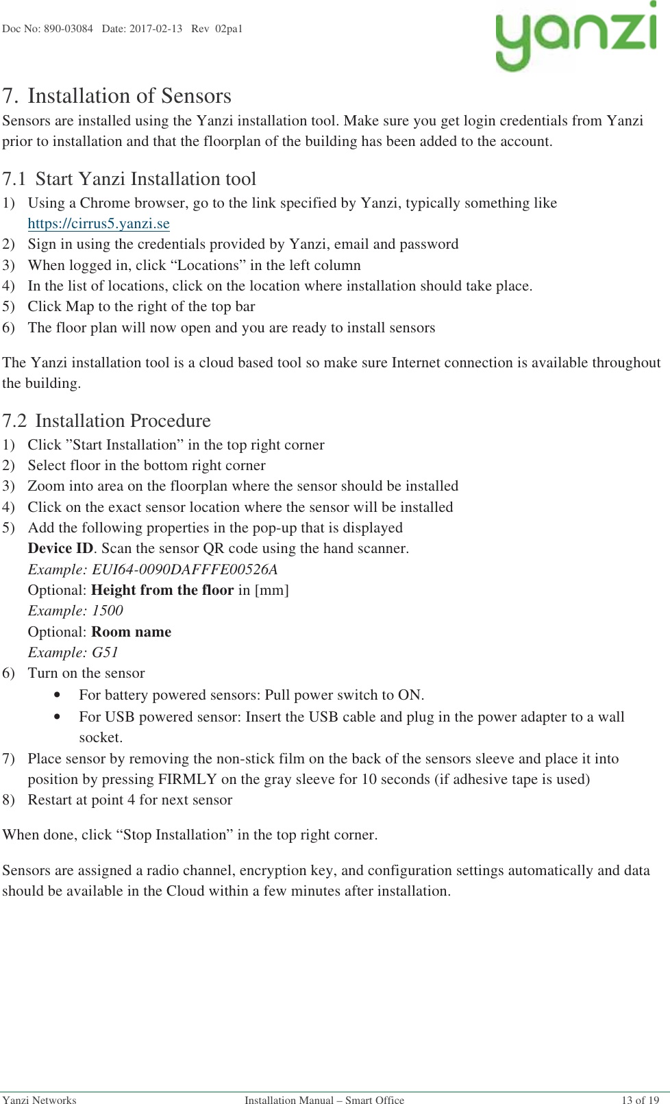 Doc No: 890-03084   Date: 2017-02-13   Rev  02pa1  Yanzi Networks  Installation Manual – Smart Office  13 of 19 7.Installation of Sensors Sensors are installed using the Yanzi installation tool. Make sure you get login credentials from Yanzi prior to installation and that the floorplan of the building has been added to the account. 7.1 Start Yanzi Installation tool 1)Using a Chrome browser, go to the link specified by Yanzi, typically something like https://cirrus5.yanzi.se  2)Sign in using the credentials provided by Yanzi, email and password 3)When logged in, click “Locations” in the left column 4)In the list of locations, click on the location where installation should take place. 5)Click Map to the right of the top bar 6)The floor plan will now open and you are ready to install sensors The Yanzi installation tool is a cloud based tool so make sure Internet connection is available throughout the building. 7.2 Installation Procedure 1)Click ”Start Installation” in the top right corner 2)Select floor in the bottom right corner 3)Zoom into area on the floorplan where the sensor should be installed 4)Click on the exact sensor location where the sensor will be installed 5)Add the following properties in the pop-up that is displayed Device ID. Scan the sensor QR code using the hand scanner. Example: EUI64-0090DAFFFE00526A Optional: Height from the floor in [mm] Example: 1500 Optional: Room name Example: G51 6)Turn on the sensor •For battery powered sensors: Pull power switch to ON. •For USB powered sensor: Insert the USB cable and plug in the power adapter to a wall socket.  7)Place sensor by removing the non-stick film on the back of the sensors sleeve and place it into position by pressing FIRMLY on the gray sleeve for 10 seconds (if adhesive tape is used) 8)Restart at point 4 for next sensor When done, click “Stop Installation” in the top right corner. Sensors are assigned a radio channel, encryption key, and configuration settings automatically and data should be available in the Cloud within a few minutes after installation.   