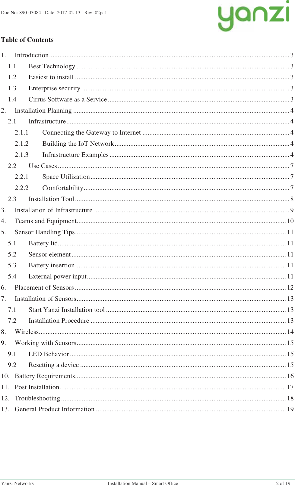 Doc No: 890-03084   Date: 2017-02-13   Rev  02pa1  Yanzi Networks  Installation Manual – Smart Office  2 of 19 Table of Contents 1. Introduction ........................................................................................................................................... 3 1.1 Best Technology ........................................................................................................................... 3 1.2 Easiest to install ............................................................................................................................ 3 1.3 Enterprise security ........................................................................................................................ 3 1.4 Cirrus Software as a Service ......................................................................................................... 3 2. Installation Planning ............................................................................................................................. 4 2.1 Infrastructure ................................................................................................................................. 4 2.1.1 Connecting the Gateway to Internet ..................................................................................... 4 2.1.2 Building the IoT Network ..................................................................................................... 4 2.1.3 Infrastructure Examples ........................................................................................................ 4 2.2 Use Cases ...................................................................................................................................... 7 2.2.1 Space Utilization ................................................................................................................... 7 2.2.2 Comfortability ....................................................................................................................... 7 2.3 Installation Tool ............................................................................................................................ 8 3. Installation of Infrastructure ................................................................................................................. 9 4. Teams and Equipment ......................................................................................................................... 10 5. Sensor Handling Tips .......................................................................................................................... 11 5.1 Battery lid .................................................................................................................................... 11 5.2 Sensor element ............................................................................................................................ 11 5.3 Battery insertion .......................................................................................................................... 11 5.4 External power input ................................................................................................................... 11 6. Placement of Sensors .......................................................................................................................... 12 7. Installation of Sensors ......................................................................................................................... 13 7.1 Start Yanzi Installation tool ........................................................................................................ 13 7.2 Installation Procedure ................................................................................................................. 13 8. Wireless ............................................................................................................................................... 14 9. Working with Sensors ......................................................................................................................... 15 9.1 LED Behavior ............................................................................................................................. 15 9.2 Resetting a device ....................................................................................................................... 15 10. Battery Requirements .......................................................................................................................... 16 11. Post Installation ................................................................................................................................... 17 12. Troubleshooting .................................................................................................................................. 18 13. General Product Information .............................................................................................................. 19    