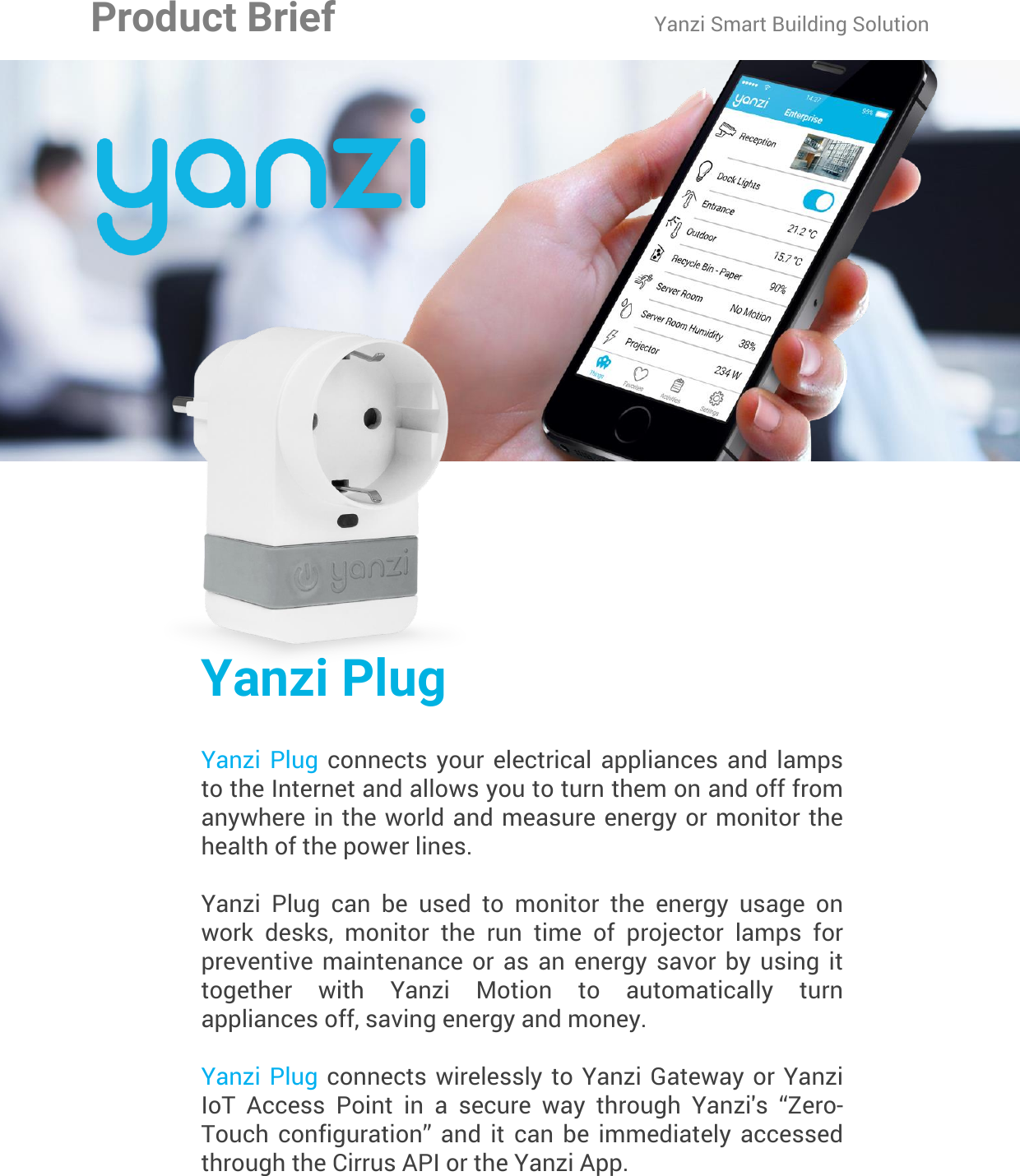 Yanzi Networks reserve the right to change this specification at any time without notice. Disclaimer: Yanzi Networks can not guarantee that this specification is 100% correct.Yanzi Plug Product Brief Doc No: 890-07056  Ver: 01  Date: 2015-08-19Yanzi PlugYanzi  Plug  connects  your  electrical appliances and lamps to the Internet and allows you to turn them on and off from anywhere in the world and measure energy or monitor the health of the power lines. Yanzi  Plug  can  be  used  to  monitor  the  energy  usage  on work  desks,  monitor  the  run  time  of  projector  lamps  for preventive  maintenance  or  as  an  energy  savor  by  using  it together  with  Yanzi  Motion  to  automatically  turn appliances off, saving energy and money.Yanzi Plug  connects wirelessly  to Yanzi  Gateway or  Yanzi IoT  Access  Point  in  a  secure  way  through  Yanzi&apos;s  “Zero-Touch  configuration”  and  it  can  be  immediately  accessed through the Cirrus API or the Yanzi App.Product Brief Yanzi Smart Building Solution