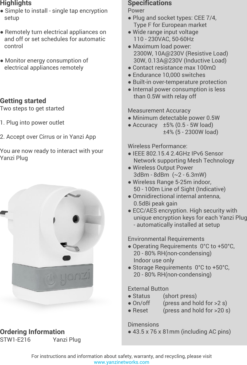 Yanzi Networks reserve the right to change this specification at any time without notice. Disclaimer: Yanzi Networks can not guarantee that this specification is 100% correct.Yanzi Plug Product Brief Doc No: 890-07056  Ver: 01  Date: 2015-08-19Highlights● Simple to install - single tap encryption   setup● Remotely turn electrical appliances on   and off or set schedules for automatic   control● Monitor energy consumption of   electrical appliances remotelyFor instructions and information about safety, warranty, and recycling, please visitwww.yanzinetworks.comGetting startedTwo steps to get started1. Plug into power outlet2. Accept over Cirrus or in Yanzi AppYou are now ready to interact with your Yanzi PlugSpecificationsPower● Plug and socket types: CEE 7/4,    Type F for European market● Wide range input voltage    110 - 230VAC, 50-60Hz● Maximum load power:    2300W, 10A@230V (Resistive Load)    30W, 0.13A@230V (Inductive Load)● Contact resistance max 100mΩ● Endurance 10,000 switches● Built-in over-temperature protection● Internal power consumption is less     than 0.5W with relay offMeasurement Accuracy● Minimum detectable power 0.5W● Accuracy ±5% (0.5 - 5W load)±4% (5 - 2300W load)Wireless Performance:● IEEE 802.15.4 2.4GHz IPv6 Sensor    Network supporting Mesh Technology● Wireless Output Power    3dBm - 8dBm  (~2 - 6.3mW)● Wireless Range 5-25m indoor,     50 - 100m Line of Sight (Indicative)● Omnidirectional internal antenna,    0.5dBi peak gain● ECC/AES encryption. High security with    unique encryption keys for each Yanzi Plug    - automatically installed at setupEnvironmental Requirements● Operating Requirements  0°C to +50°C,     20 - 80% RH(non-condensing)    Indoor use only● Storage Requirements  0°C to +50°C,     20 - 80% RH(non-condensing)External Button● Status (short press)● On/off (press and hold for &gt;2 s)● Reset  (press and hold for &gt;20 s)Dimensions● 43.5 x 76 x 81mm (including AC pins)Ordering InformationSTW1-E216 Yanzi Plug