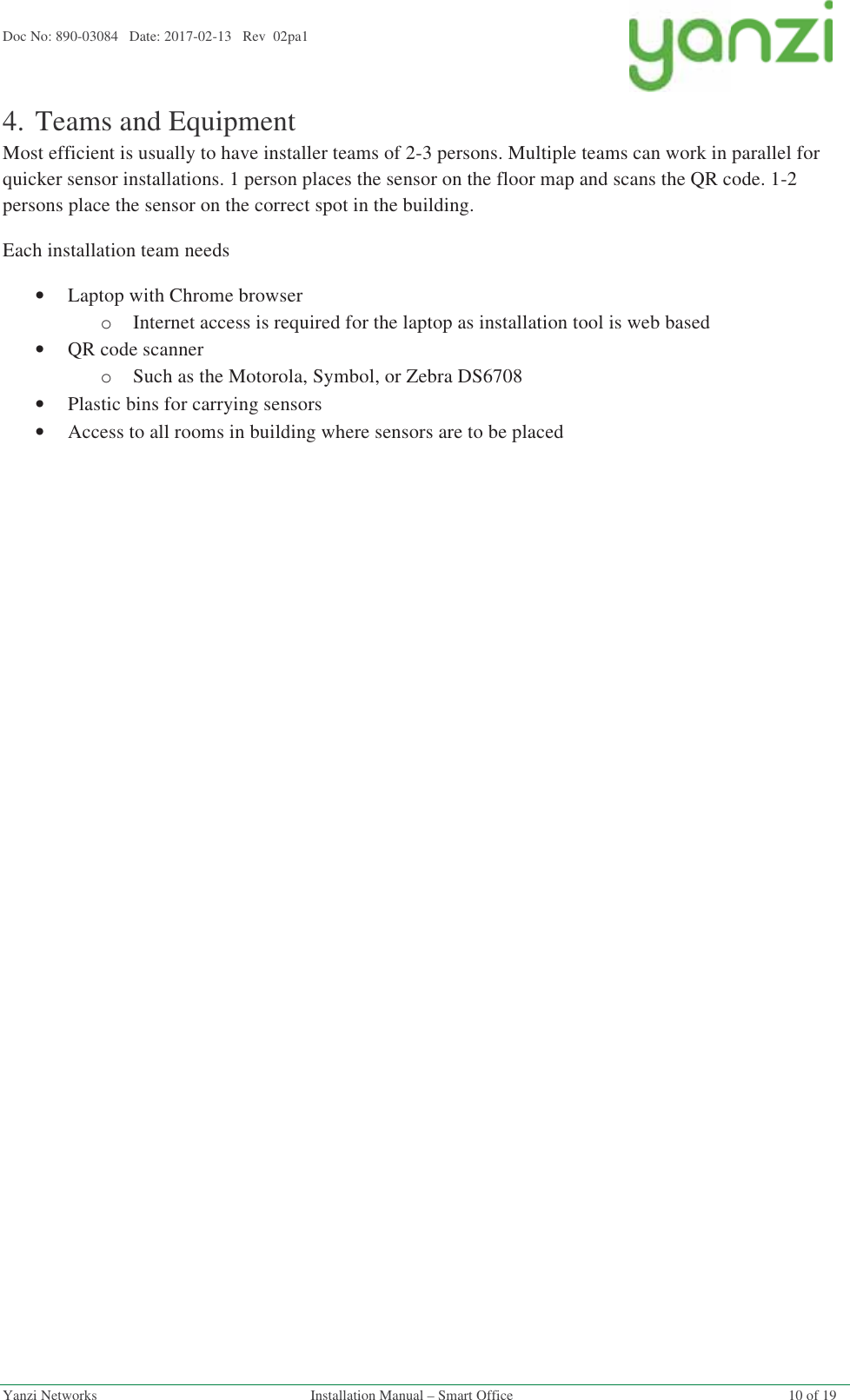 Doc No: 890-03084   Date: 2017-02-13   Rev  02pa1  Yanzi Networks  Installation Manual – Smart Office  10 of 19 4.Teams and Equipment Most efficient is usually to have installer teams of 2-3 persons. Multiple teams can work in parallel for quicker sensor installations. 1 person places the sensor on the floor map and scans the QR code. 1-2 persons place the sensor on the correct spot in the building. Each installation team needs •Laptop with Chrome browser oInternet access is required for the laptop as installation tool is web based •QR code scanner oSuch as the Motorola, Symbol, or Zebra DS6708  •Plastic bins for carrying sensors •Access to all rooms in building where sensors are to be placed   