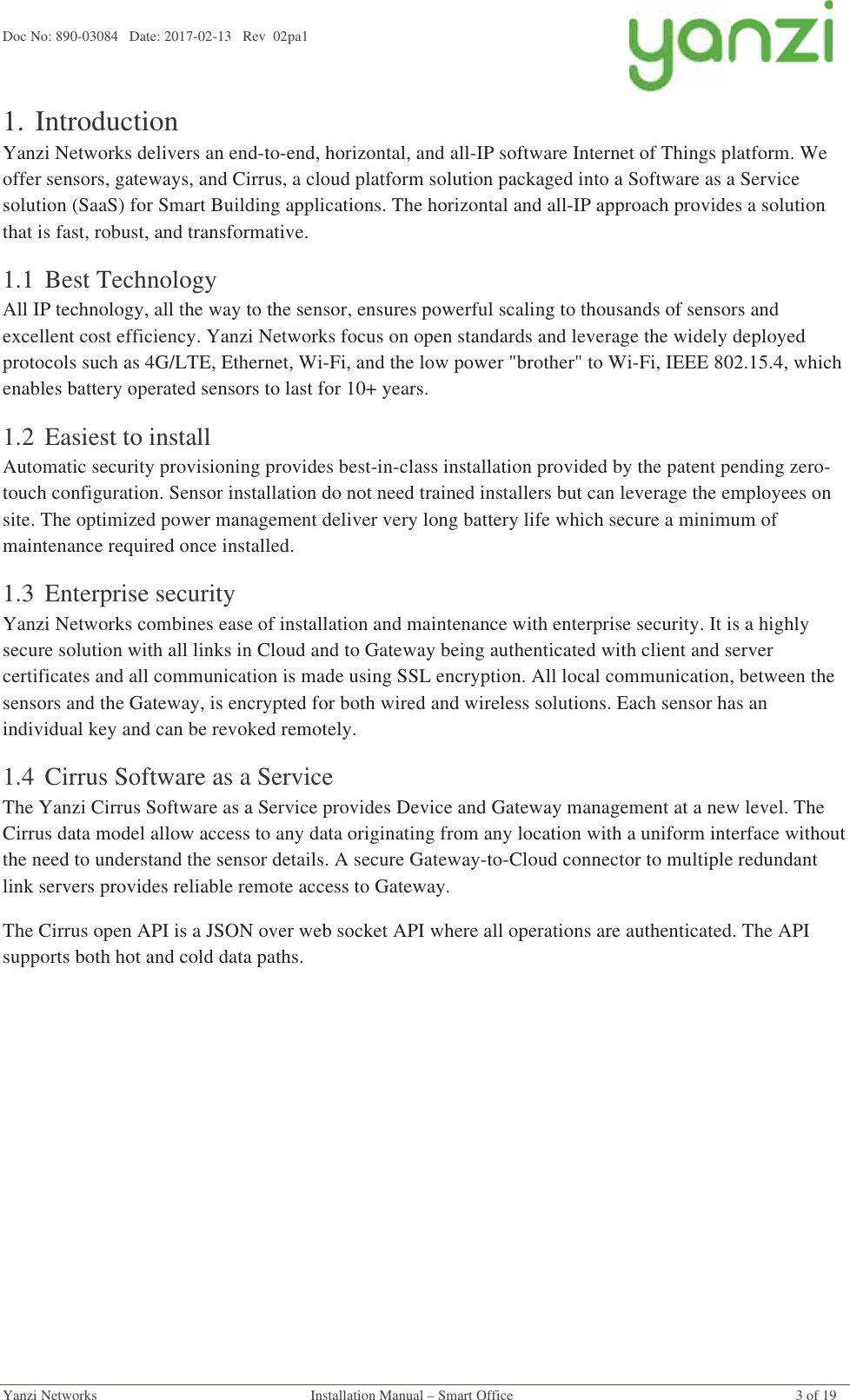 Doc No: 890-03084   Date: 2017-02-13   Rev  02pa1  Yanzi Networks  Installation Manual – Smart Office  3 of 19 1.Introduction Yanzi Networks delivers an end-to-end, horizontal, and all-IP software Internet of Things platform. We offer sensors, gateways, and Cirrus, a cloud platform solution packaged into a Software as a Service solution (SaaS) for Smart Building applications. The horizontal and all-IP approach provides a solution that is fast, robust, and transformative. 1.1 Best Technology All IP technology, all the way to the sensor, ensures powerful scaling to thousands of sensors and excellent cost efficiency. Yanzi Networks focus on open standards and leverage the widely deployed protocols such as 4G/LTE, Ethernet, Wi-Fi, and the low power &quot;brother&quot; to Wi-Fi, IEEE 802.15.4, which enables battery operated sensors to last for 10+ years. 1.2 Easiest to install Automatic security provisioning provides best-in-class installation provided by the patent pending zero-touch configuration. Sensor installation do not need trained installers but can leverage the employees on site. The optimized power management deliver very long battery life which secure a minimum of maintenance required once installed.  1.3 Enterprise security Yanzi Networks combines ease of installation and maintenance with enterprise security. It is a highly secure solution with all links in Cloud and to Gateway being authenticated with client and server certificates and all communication is made using SSL encryption. All local communication, between the sensors and the Gateway, is encrypted for both wired and wireless solutions. Each sensor has an individual key and can be revoked remotely.  1.4 Cirrus Software as a Service The Yanzi Cirrus Software as a Service provides Device and Gateway management at a new level. The Cirrus data model allow access to any data originating from any location with a uniform interface without the need to understand the sensor details. A secure Gateway-to-Cloud connector to multiple redundant link servers provides reliable remote access to Gateway. The Cirrus open API is a JSON over web socket API where all operations are authenticated. The API supports both hot and cold data paths.   