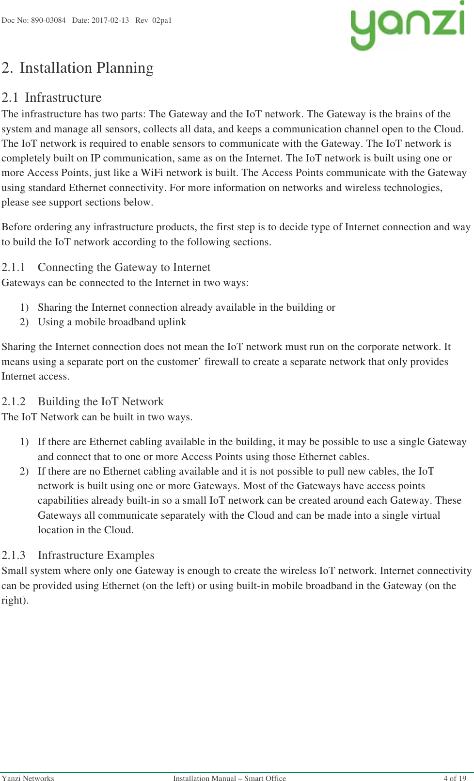 Doc No: 890-03084   Date: 2017-02-13   Rev  02pa1  Yanzi Networks  Installation Manual – Smart Office  4 of 19 2.Installation Planning 2.1 Infrastructure The infrastructure has two parts: The Gateway and the IoT network. The Gateway is the brains of the system and manage all sensors, collects all data, and keeps a communication channel open to the Cloud. The IoT network is required to enable sensors to communicate with the Gateway. The IoT network is completely built on IP communication, same as on the Internet. The IoT network is built using one or more Access Points, just like a WiFi network is built. The Access Points communicate with the Gateway using standard Ethernet connectivity. For more information on networks and wireless technologies, please see support sections below. Before ordering any infrastructure products, the first step is to decide type of Internet connection and way to build the IoT network according to the following sections. 2.1.1Connecting the Gateway to Internet Gateways can be connected to the Internet in two ways: 1)Sharing the Internet connection already available in the building or 2)Using a mobile broadband uplink Sharing the Internet connection does not mean the IoT network must run on the corporate network. It means using a separate port on the customer’ firewall to create a separate network that only provides Internet access. 2.1.2Building the IoT Network The IoT Network can be built in two ways. 1)If there are Ethernet cabling available in the building, it may be possible to use a single Gateway and connect that to one or more Access Points using those Ethernet cables. 2)If there are no Ethernet cabling available and it is not possible to pull new cables, the IoT network is built using one or more Gateways. Most of the Gateways have access points capabilities already built-in so a small IoT network can be created around each Gateway. These Gateways all communicate separately with the Cloud and can be made into a single virtual location in the Cloud. 2.1.3Infrastructure Examples Small system where only one Gateway is enough to create the wireless IoT network. Internet connectivity can be provided using Ethernet (on the left) or using built-in mobile broadband in the Gateway (on the right). 