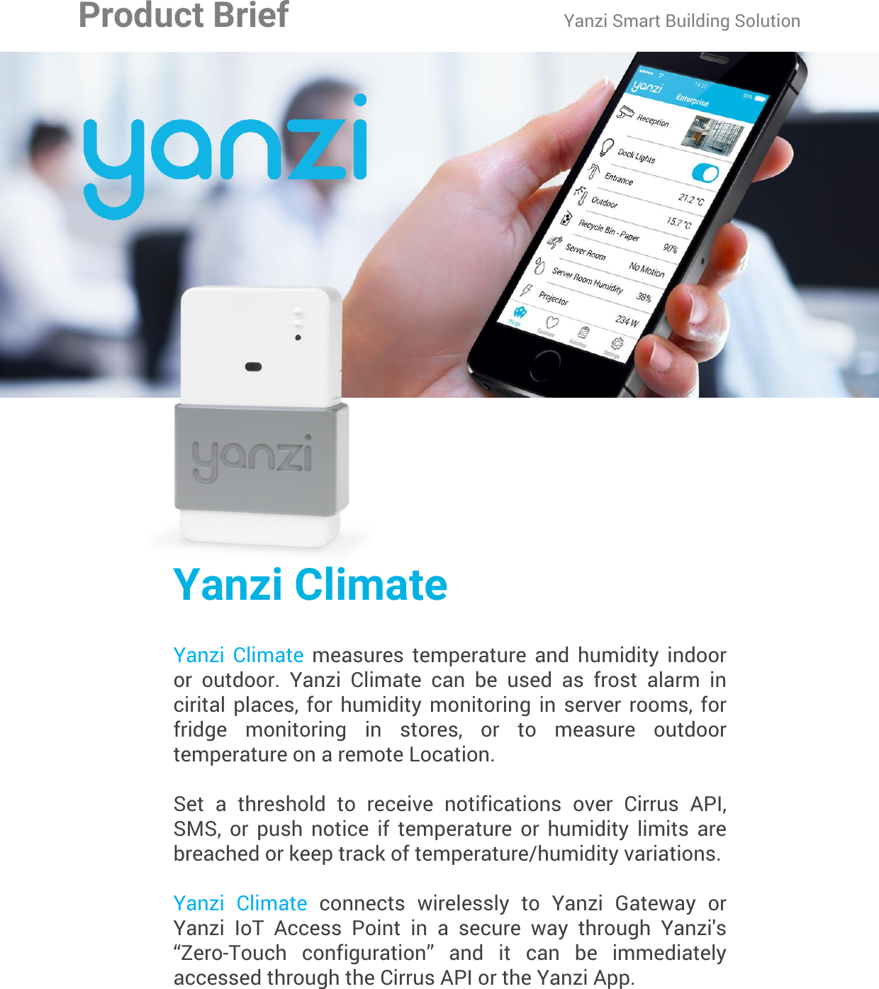 Yanzi Networks reserve the right to change this specification at any time without notice. Disclaimer: Yanzi Networks can not guarantee that this specification is 100% correct.Yanzi Climate Product Brief Doc No: 890-07055  Ver: 02  Date: 2015-09-02Yanzi ClimateYanzi  Climate  measures  temperature  and  humidity  indoor or  outdoor.  Yanzi  Climate  can  be  used  as  frost  alarm  in cirital  places, for  humidity  monitoring  in  server rooms,  for fridge  monitoring  in  stores,  or  to  measure  outdoor temperature on a remote Location.Set  a  threshold  to  receive  notifications  over  Cirrus  API, SMS,  or  push  notice  if  temperature  or  humidity  limits  are breached or keep track of temperature/humidity variations.Yanzi  Climate  connects  wirelessly  to  Yanzi  Gateway  or Yanzi  IoT  Access  Point  in  a  secure  way  through  Yanzi&apos;s “Zero-Touch  configuration”  and  it  can  be  immediately accessed through the Cirrus API or the Yanzi App.Product Brief Yanzi Smart Building Solution