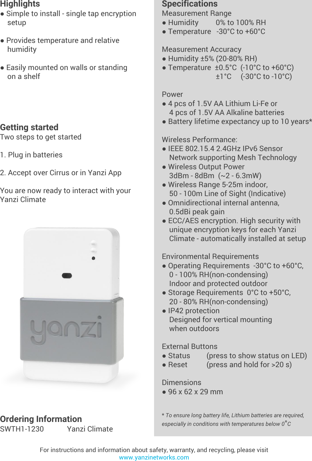 Yanzi Networks reserve the right to change this specification at any time without notice. Disclaimer: Yanzi Networks can not guarantee that this specification is 100% correct.Yanzi Climate Product Brief Doc No: 890-07055  Ver: 02  Date: 2015-09-02Highlights● Simple to install - single tap encryption    setup● Provides temperature and relative    humidity● Easily mounted on walls or standing     on a shelfFor instructions and information about safety, warranty, and recycling, please visitwww.yanzinetworks.comGetting startedTwo steps to get started1. Plug in batteries2. Accept over Cirrus or in Yanzi AppYou are now ready to interact with your Yanzi ClimateSpecificationsMeasurement Range● Humidity      0% to 100% RH● Temperature   -30°C to +60°CMeasurement Accuracy● Humidity ±5% (20-80% RH)● Temperature  ±0.5°C  (-10°C to +60°C)     ±1°C     (-30°C to -10°C)Power● 4 pcs of 1.5V AA Lithium Li-Fe or     4 pcs of 1.5V AA Alkaline batteries● Battery lifetime expectancy up to 10 years*Wireless Performance:● IEEE 802.15.4 2.4GHz IPv6 Sensor    Network supporting Mesh Technology● Wireless Output Power    3dBm - 8dBm  (~2 - 6.3mW)● Wireless Range 5-25m indoor,     50 - 100m Line of Sight (Indicative)● Omnidirectional internal antenna,    0.5dBi peak gain● ECC/AES encryption. High security with     unique encryption keys for each Yanzi     Climate - automatically installed at setupEnvironmental Requirements● Operating Requirements  -30°C to +60°C,     0 - 100% RH(non-condensing)    Indoor and protected outdoor● Storage Requirements  0°C to +50°C,     20 - 80% RH(non-condensing)● IP42 protection    Designed for vertical mounting     when outdoors External Buttons● Status (press to show status on LED)● Reset  (press and hold for &gt;20 s)Dimensions● 96 x 62 x 29 mm* To ensure long battery life, Lithium batteries are required, especially in conditions with temperatures below 0°COrdering InformationSWTH1-1230 Yanzi Climate