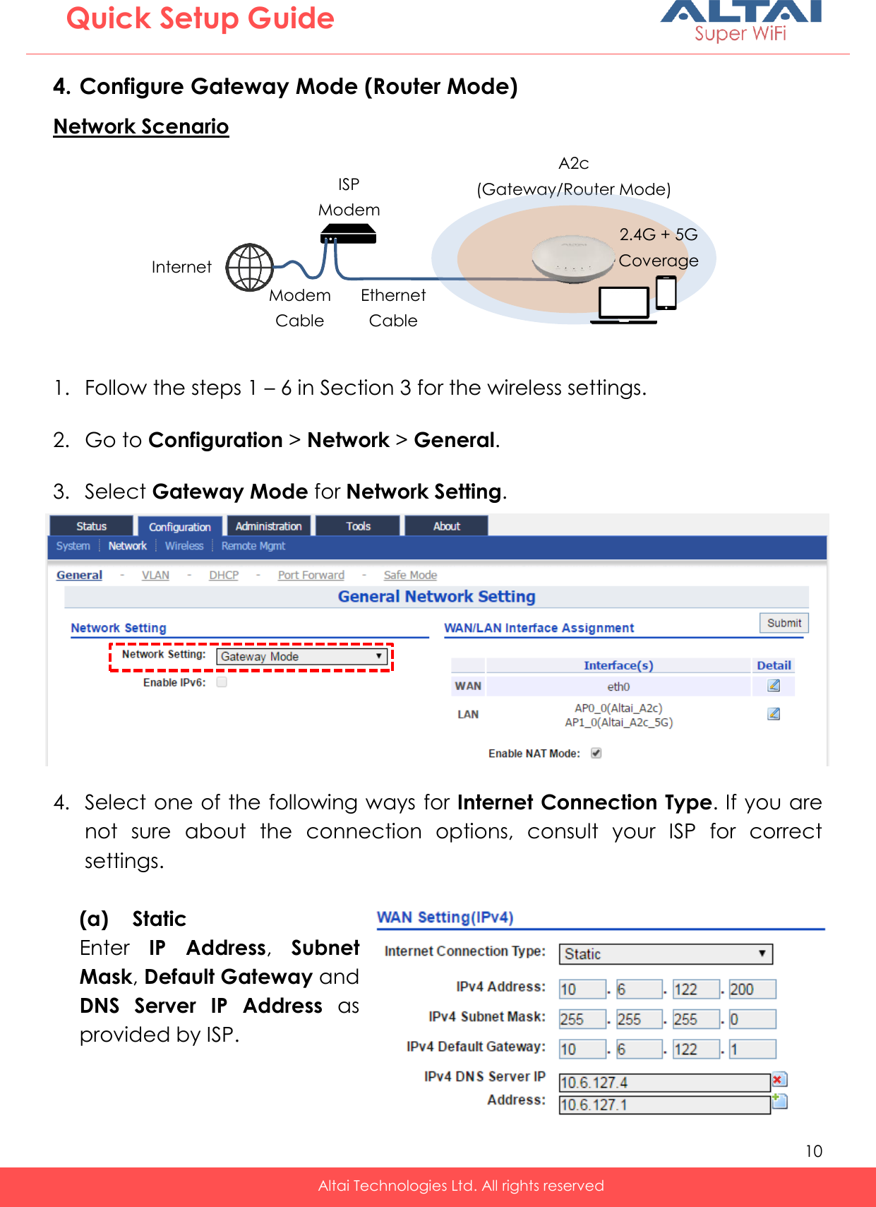   10   Altai Technologies Ltd. All rights reserved  Quick Setup Guide 4. Configure Gateway Mode (Router Mode) Network Scenario  1. Follow the steps 1 – 6 in Section 3 for the wireless settings.  2. Go to Configuration &gt; Network &gt; General.  3. Select Gateway Mode for Network Setting.  4. Select one of the following ways for Internet Connection Type. If you are not  sure  about  the  connection  options,  consult  your  ISP  for  correct settings.  (a) Static Enter  IP  Address,  Subnet Mask, Default Gateway and DNS  Server  IP  Address  as provided by ISP.    Internet ISP Modem A2c (Gateway/Router Mode) Ethernet Cable 2.4G + 5G Coverage Modem Cable 