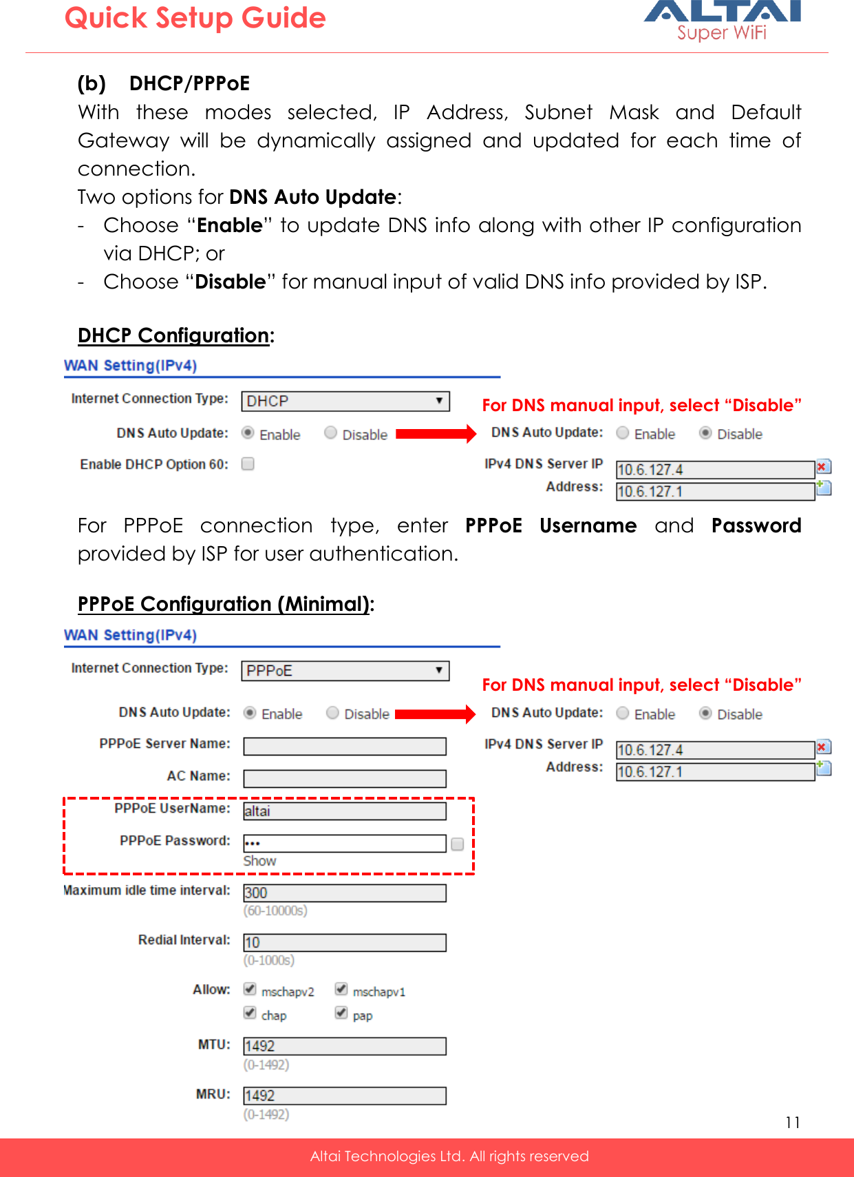   11   Altai Technologies Ltd. All rights reserved  Quick Setup Guide (b) DHCP/PPPoE With  these  modes  selected,  IP  Address,  Subnet  Mask  and  Default Gateway  will  be  dynamically  assigned  and  updated  for  each  time  of connection. Two options for DNS Auto Update: - Choose “Enable” to update DNS info along with other IP configuration via DHCP; or - Choose “Disable” for manual input of valid DNS info provided by ISP.  DHCP Configuration: -  -  -  -    For  PPPoE  connection  type,  enter  PPPoE  Username  and  Password provided by ISP for user authentication.  PPPoE Configuration (Minimal): For DNS manual input, select “Disable”   For DNS manual input, select “Disable” 