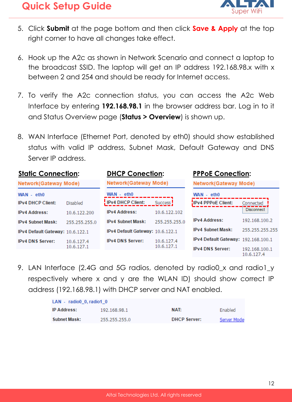   12   Altai Technologies Ltd. All rights reserved  Quick Setup Guide 5. Click Submit at the page bottom and then click Save &amp; Apply at the top right corner to have all changes take effect.  6. Hook up the A2c as shown in Network Scenario and connect a laptop to the broadcast SSID.  The  laptop will get an IP address  192.168.98.x  with x between 2 and 254 and should be ready for Internet access.  7. To  verify  the  A2c  connection  status,  you  can  access  the  A2c  Web Interface by entering 192.168.98.1 in the browser address bar. Log in to it and Status Overview page (Status &gt; Overview) is shown up.  8. WAN Interface (Ethernet Port, denoted by eth0) should show established status  with  valid  IP  address,  Subnet  Mask,  Default  Gateway  and  DNS Server IP address.          9. LAN  Interface  (2.4G  and  5G  radios,  denoted  by  radio0_x  and  radio1_y respectively  where  x  and  y  are  the  WLAN  ID)  should  show  correct  IP address (192.168.98.1) with DHCP server and NAT enabled.   Static Connection:   DHCP Conection: PPPoE Conection:   