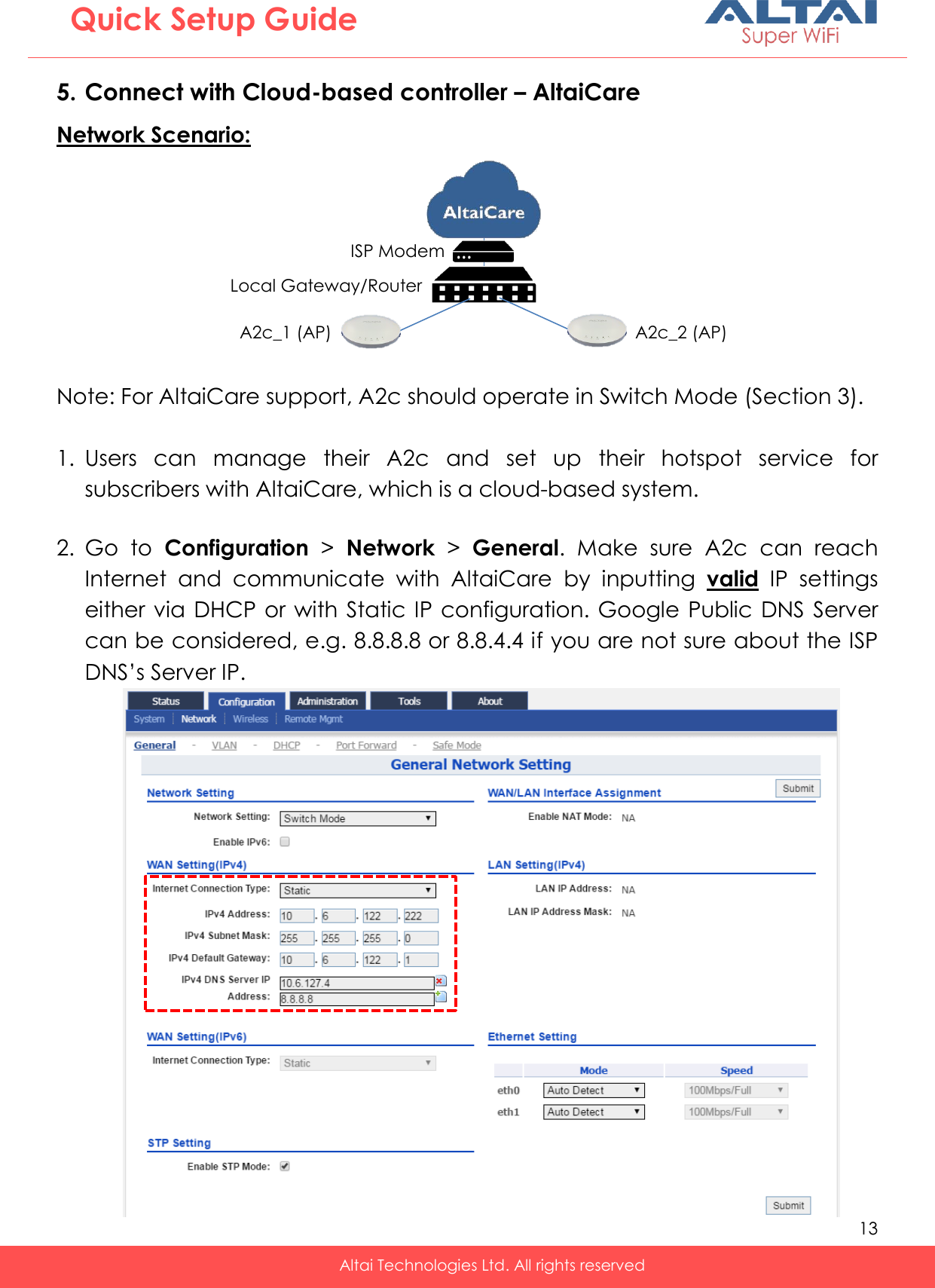   13   Altai Technologies Ltd. All rights reserved  Quick Setup Guide 5. Connect with Cloud-based controller – AltaiCare Network Scenario:  Note: For AltaiCare support, A2c should operate in Switch Mode (Section 3).   1. Users  can  manage  their  A2c  and  set  up  their  hotspot  service  for subscribers with AltaiCare, which is a cloud-based system.  2. Go  to  Configuration &gt;  Network &gt;  General.  Make  sure  A2c  can  reach Internet  and  communicate  with  AltaiCare  by  inputting  valid  IP  settings either via  DHCP or with Static IP configuration. Google Public DNS Server can be considered, e.g. 8.8.8.8 or 8.8.4.4 if you are not sure about the ISP DNS’s Server IP.    A2c_1 (AP) A2c_2 (AP) Local Gateway/Router ISP Modem 