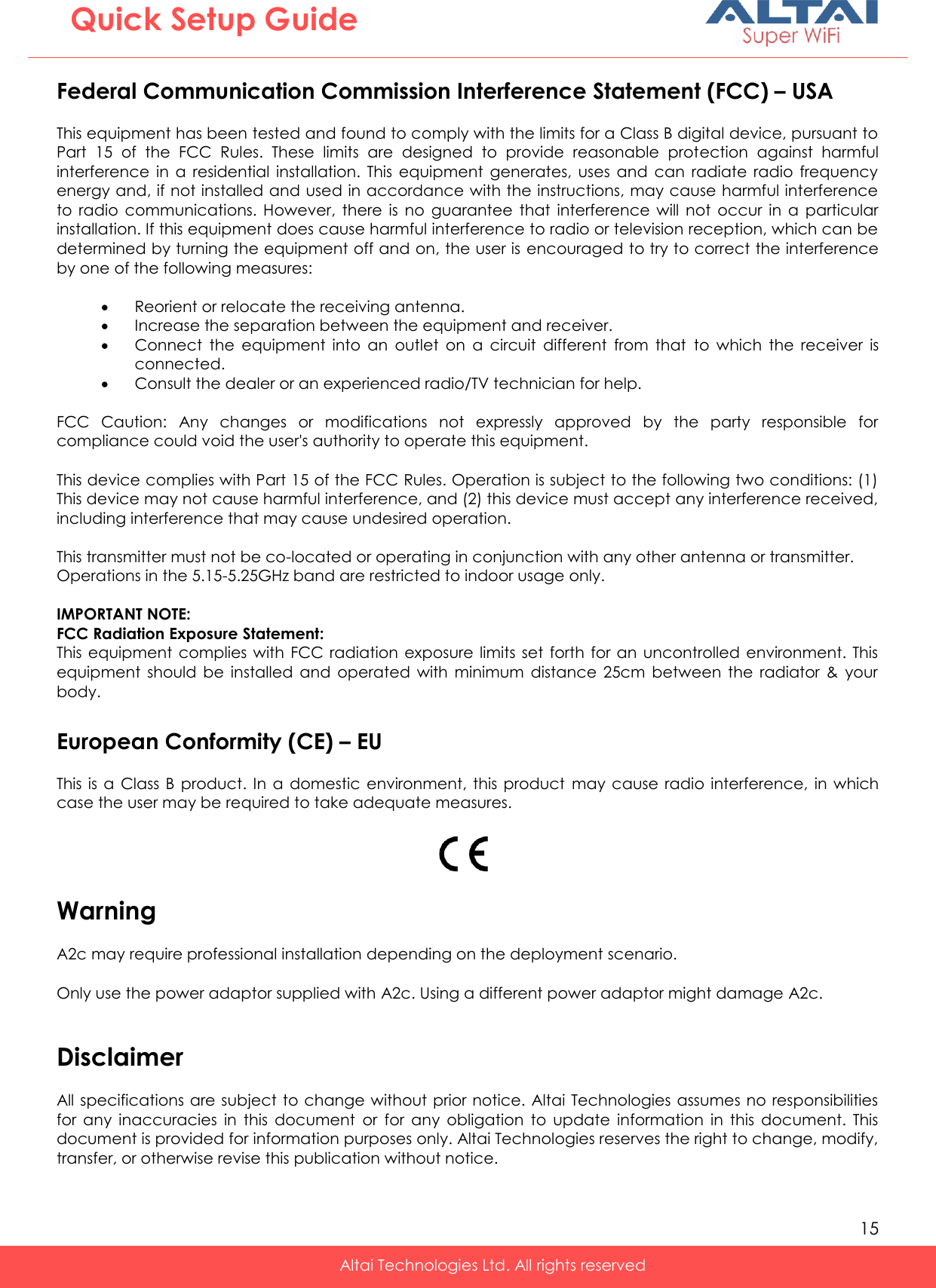   15   Altai Technologies Ltd. All rights reserved  Quick Setup Guide Federal Communication Commission Interference Statement (FCC) – USA This equipment has been tested and found to comply with the limits for a Class B digital device, pursuant to Part  15  of  the  FCC  Rules.  These  limits  are  designed  to  provide  reasonable  protection  against  harmful interference  in  a  residential  installation.  This  equipment  generates,  uses  and  can  radiate  radio  frequency energy and, if not installed and used in accordance with the instructions, may cause harmful interference to  radio  communications.  However,  there  is  no  guarantee  that  interference  will  not  occur  in  a  particular installation. If this equipment does cause harmful interference to radio or television reception, which can be determined by turning the equipment off and on, the user is  encouraged to try to correct the interference by one of the following measures:     Reorient or relocate the receiving antenna.  Increase the separation between the equipment and receiver.  Connect  the  equipment  into  an  outlet  on  a  circuit  different  from  that  to  which  the  receiver  is connected.  Consult the dealer or an experienced radio/TV technician for help.    FCC  Caution:  Any  changes  or  modifications  not  expressly  approved  by  the  party  responsible  for compliance could void the user&apos;s authority to operate this equipment.  This device complies with Part 15 of the FCC Rules. Operation is subject to the following two conditions: (1) This device may not cause harmful interference, and (2) this device must accept any interference received, including interference that may cause undesired operation.    This transmitter must not be co-located or operating in conjunction with any other antenna or transmitter. Operations in the 5.15-5.25GHz band are restricted to indoor usage only.    IMPORTANT NOTE: FCC Radiation Exposure Statement: This  equipment  complies  with  FCC radiation  exposure limits  set  forth  for  an uncontrolled  environment.  This equipment  should  be  installed  and  operated  with  minimum  distance  25cm  between  the  radiator  &amp;  your body.  European Conformity (CE) – EU This  is  a  Class B  product.  In  a  domestic  environment, this  product  may cause radio  interference,  in  which case the user may be required to take adequate measures.    Warning A2c may require professional installation depending on the deployment scenario.  Only use the power adaptor supplied with A2c. Using a different power adaptor might damage A2c.   Disclaimer All specifications are subject to change without prior notice.  Altai Technologies assumes no responsibilities for  any  inaccuracies  in  this  document  or  for  any  obligation  to  update  information  in  this  document.  This document is provided for information purposes only. Altai Technologies reserves the right to change, modify, transfer, or otherwise revise this publication without notice.  