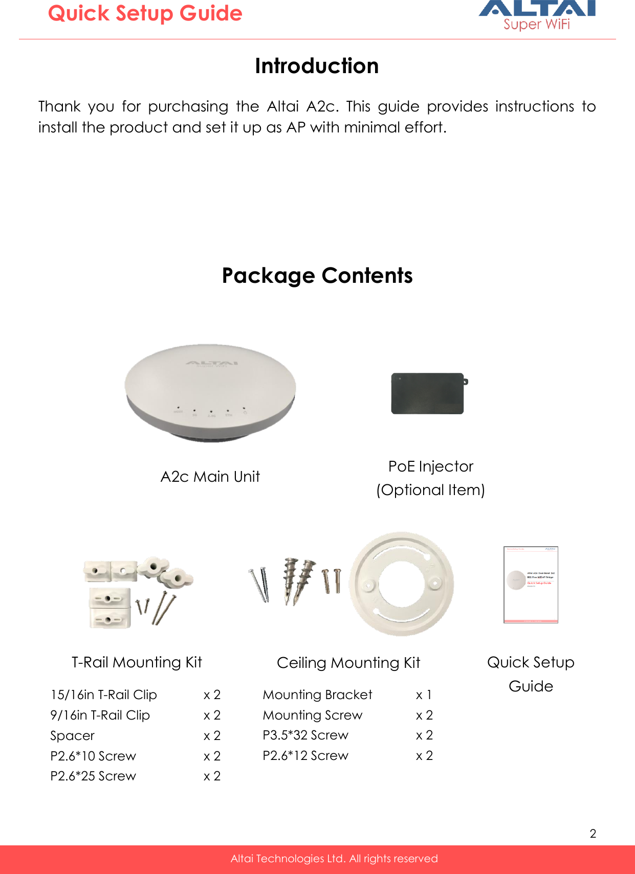   2   Altai Technologies Ltd. All rights reserved  Quick Setup Guide Introduction  Thank  you  for  purchasing  the  Altai  A2c.  This  guide  provides  instructions  to install the product and set it up as AP with minimal effort.       Package Contents  T-Rail Mounting Kit   A2c Main Unit Quick Setup Guide PoE Injector (Optional Item) Ceiling Mounting Kit   15/16in T-Rail Clip    x 2 9/16in T-Rail Clip    x 2 Spacer      x 2 P2.6*10 Screw    x 2 P2.6*25 Screw    x 2  Mounting Bracket    x 1 Mounting Screw    x 2 P3.5*32 Screw    x 2 P2.6*12 Screw    x 2  