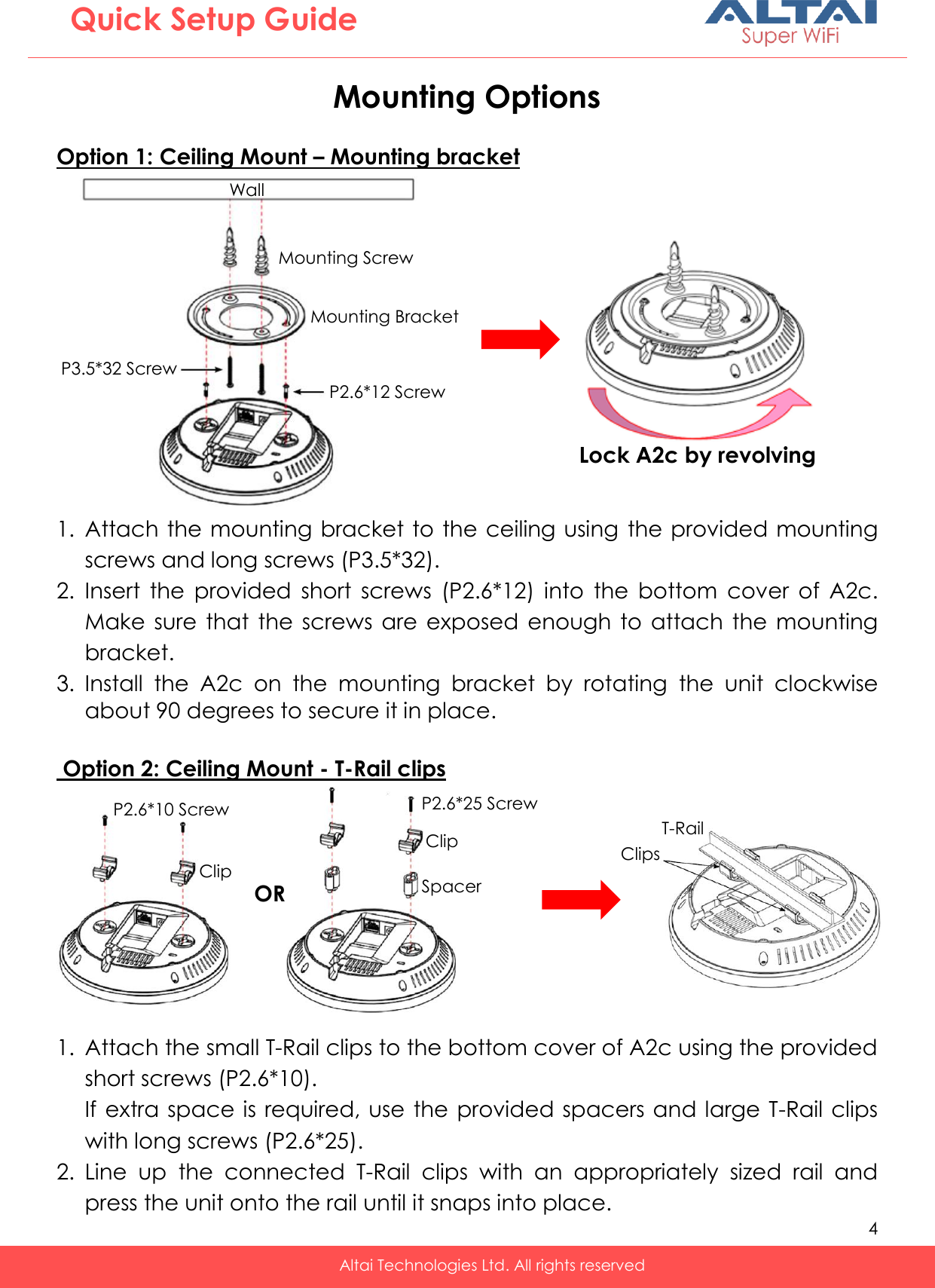   4   Altai Technologies Ltd. All rights reserved  Quick Setup Guide P2.6*10 Screw Clip Wall Mounting Screw Mounting Bracket P2.6*12 Screw P3.5*32 Screw Mounting Options  Option 1: Ceiling Mount – Mounting bracket            1. Attach the mounting bracket to the ceiling using  the provided mounting screws and long screws (P3.5*32). 2. Insert  the  provided  short  screws  (P2.6*12)  into  the  bottom  cover  of  A2c. Make  sure  that  the  screws  are  exposed  enough to attach the mounting bracket. 3. Install  the  A2c  on  the  mounting  bracket  by  rotating  the  unit  clockwise about 90 degrees to secure it in place.   Option 2: Ceiling Mount - T-Rail clips           1. Attach the small T-Rail clips to the bottom cover of A2c using the provided short screws (P2.6*10). If extra space is required, use the provided spacers and large T-Rail clips with long screws (P2.6*25). 2. Line  up  the  connected  T-Rail  clips  with  an  appropriately  sized  rail  and press the unit onto the rail until it snaps into place. Lock A2c by revolving P2.6*25 Screw Clip Spacer T-Rail Clips OR 