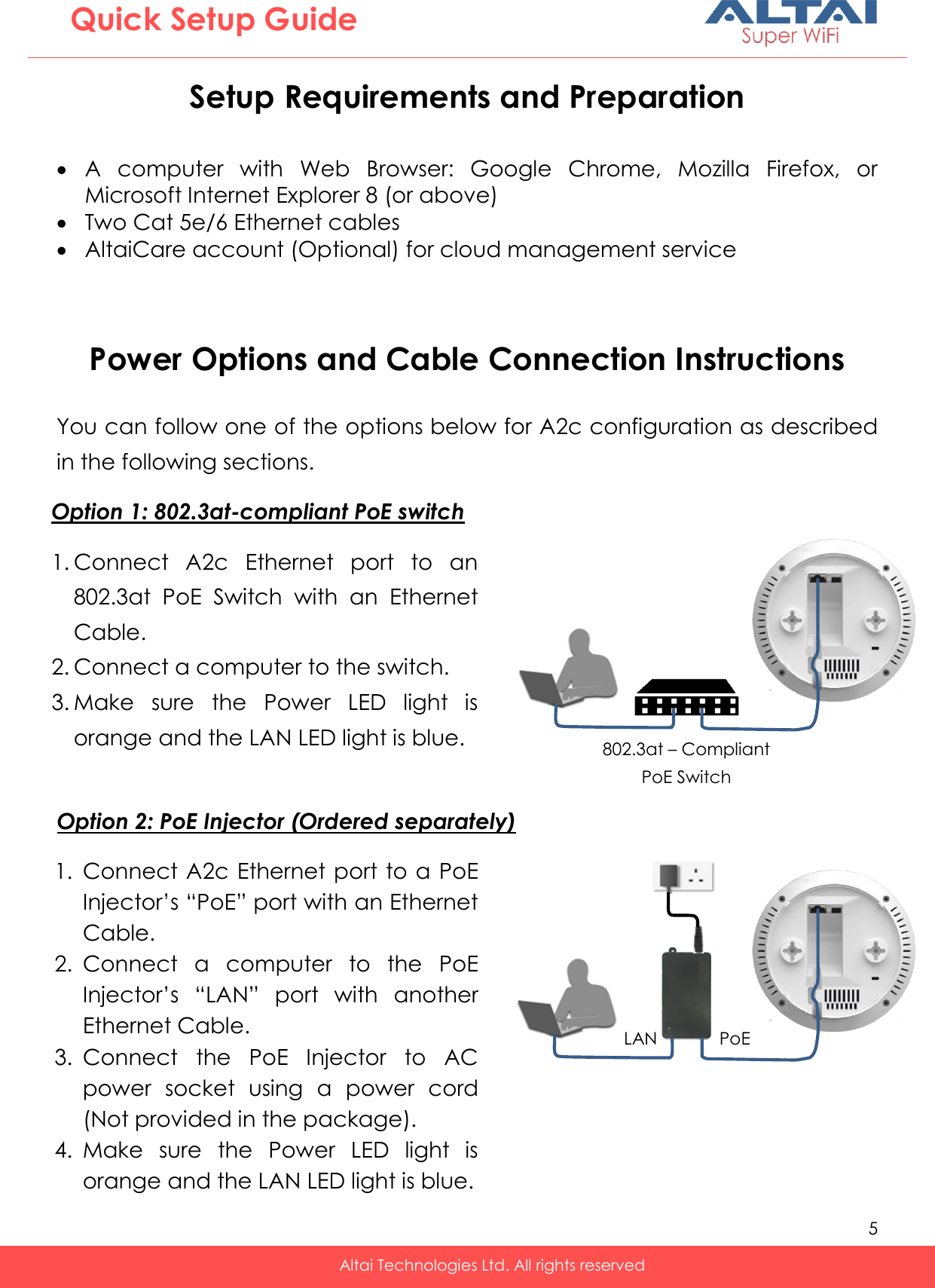   5   Altai Technologies Ltd. All rights reserved  Quick Setup Guide Setup Requirements and Preparation   A  computer  with  Web  Browser:  Google  Chrome,  Mozilla  Firefox,  or Microsoft Internet Explorer 8 (or above)  Two Cat 5e/6 Ethernet cables  AltaiCare account (Optional) for cloud management service   Power Options and Cable Connection Instructions  You can follow one of the options below for A2c configuration as described in the following sections.              1. Connect A2c Ethernet port to a PoE Injector’s “PoE” port with an Ethernet Cable.  2. Connect  a  computer  to  the  PoE Injector’s  “LAN”  port  with  another Ethernet Cable. 3. Connect  the  PoE  Injector  to  AC power  socket  using  a  power  cord (Not provided in the package). 4. Make  sure  the  Power  LED  light  is orange and the LAN LED light is blue. 1. Connect  A2c  Ethernet  port  to  an 802.3at  PoE  Switch  with  an  Ethernet Cable. 2. Connect a computer to the switch. 3. Make  sure  the  Power  LED  light  is orange and the LAN LED light is blue. Option 2: PoE Injector (Ordered separately) Option 1: 802.3at-compliant PoE switch    PoE LAN 802.3at – Compliant PoE Switch   