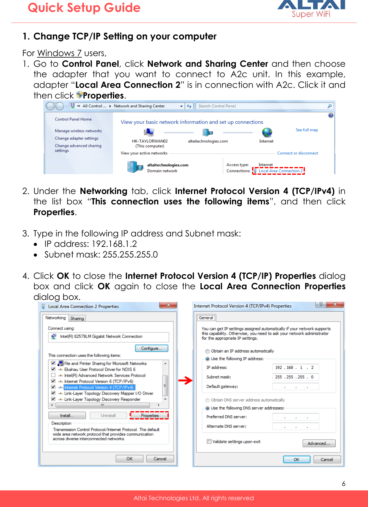   6   Altai Technologies Ltd. All rights reserved  Quick Setup Guide 1. Change TCP/IP Setting on your computer For Windows 7 users, 1. Go to  Control Panel, click Network and Sharing Center and then choose the  adapter  that  you  want  to  connect  to  A2c  unit.  In  this  example, adapter “Local Area Connection 2” is in connection with A2c. Click it and then click  Properties.   2. Under  the  Networking  tab,  click  Internet  Protocol  Version  4  (TCP/IPv4)  in the  list  box  “This  connection  uses  the  following  items”,  and  then  click Properties.  3. Type in the following IP address and Subnet mask:  IP address: 192.168.1.2  Subnet mask: 255.255.255.0  4. Click OK to close the Internet Protocol Version 4 (TCP/IP) Properties dialog box  and  click  OK  again  to  close  the  Local  Area  Connection Properties dialog box.               