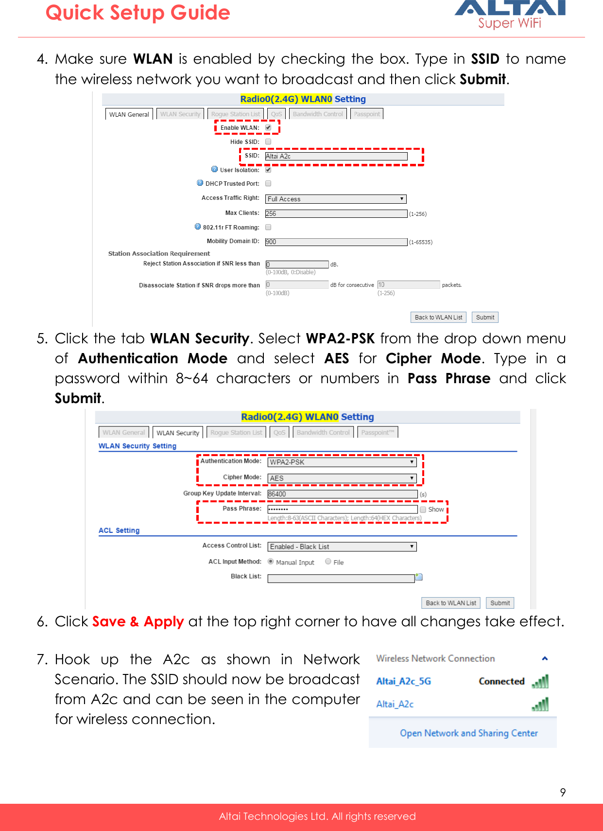   9   Altai Technologies Ltd. All rights reserved  Quick Setup Guide   4. Make  sure  WLAN  is  enabled  by  checking  the  box.  Type  in  SSID  to  name the wireless network you want to broadcast and then click Submit.  5. Click the tab WLAN Security. Select WPA2-PSK from the drop down menu of  Authentication  Mode  and  select  AES  for  Cipher  Mode.  Type  in  a password  within  8~64  characters  or  numbers  in  Pass  Phrase  and  click Submit.   6. Click Save &amp; Apply at the top right corner to have all changes take effect.   7. Hook  up  the  A2c  as  shown  in  Network Scenario. The SSID should now be broadcast from A2c and can be seen in the computer for wireless connection.   