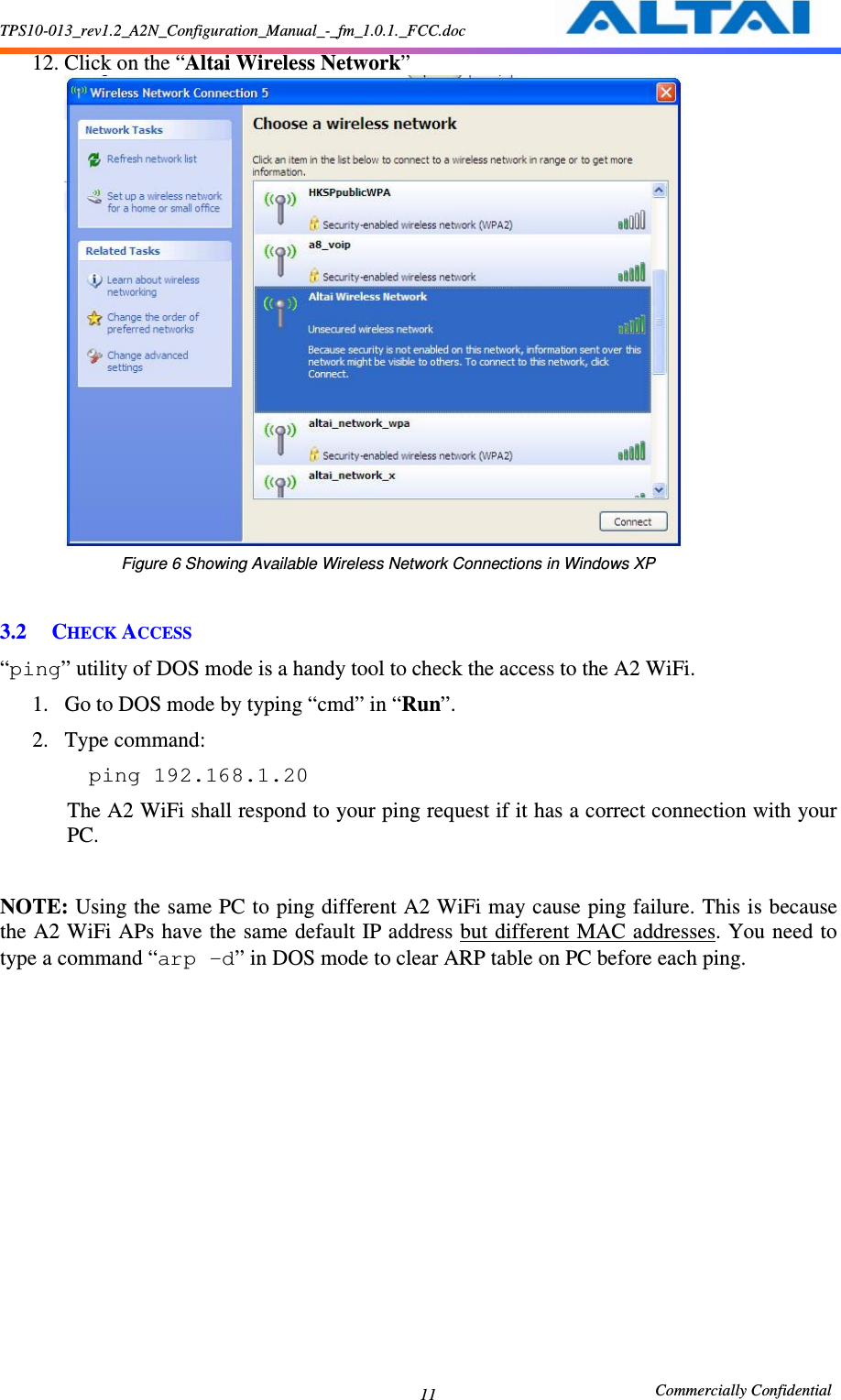 TPS10-013_rev1.2_A2N_Configuration_Manual_-_fm_1.0.1._FCC.doc                                                       Commercially Confidential 11 12. Click on the “Altai Wireless Network”                                Figure 6 Showing Available Wireless Network Connections in Windows XP  3.2 CHECK ACCESS “ping” utility of DOS mode is a handy tool to check the access to the A2 WiFi.     1. Go to DOS mode by typing “cmd” in “Run”.     2. Type command:         ping 192.168.1.20  The A2 WiFi shall respond to your ping request if it has a correct connection with your PC.      NOTE: Using the same PC to ping different A2 WiFi may cause ping failure. This is because the A2 WiFi APs have the same default IP address but different MAC addresses. You need to type a command “arp –d” in DOS mode to clear ARP table on PC before each ping.     