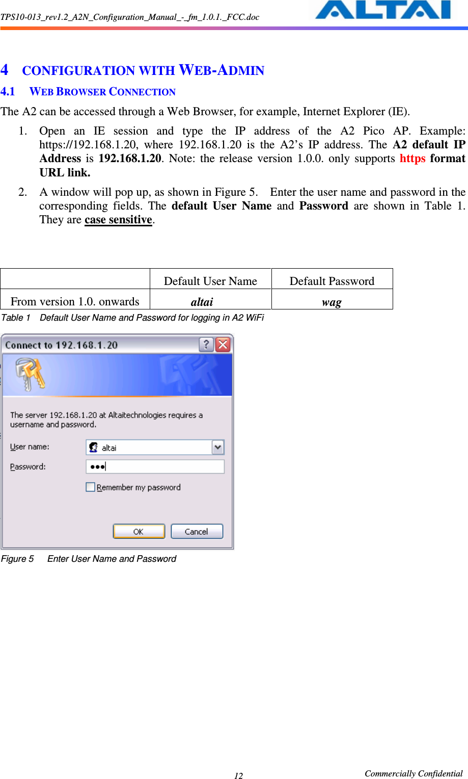 TPS10-013_rev1.2_A2N_Configuration_Manual_-_fm_1.0.1._FCC.doc                                                       Commercially Confidential 12  4 CONFIGURATION WITH WEB-ADMIN 4.1 WEB BROWSER CONNECTION The A2 can be accessed through a Web Browser, for example, Internet Explorer (IE).     1. Open  an  IE  session  and  type  the  IP  address  of  the  A2  Pico  AP.  Example: https://192.168.1.20,  where  192.168.1.20  is  the  A2’s  IP  address.  The  A2 default  IP Address  is  192.168.1.20.  Note:  the  release  version  1.0.0.  only  supports  https  format URL link. 2. A window will pop up, as shown in Figure 5.    Enter the user name and password in the corresponding  fields.  The  default  User  Name  and  Password  are  shown  in  Table  1.   They are case sensitive.          Default User Name  Default Password From version 1.0. onwards              altai  wag Table 1    Default User Name and Password for logging in A2 WiFi   Figure 5      Enter User Name and Password 