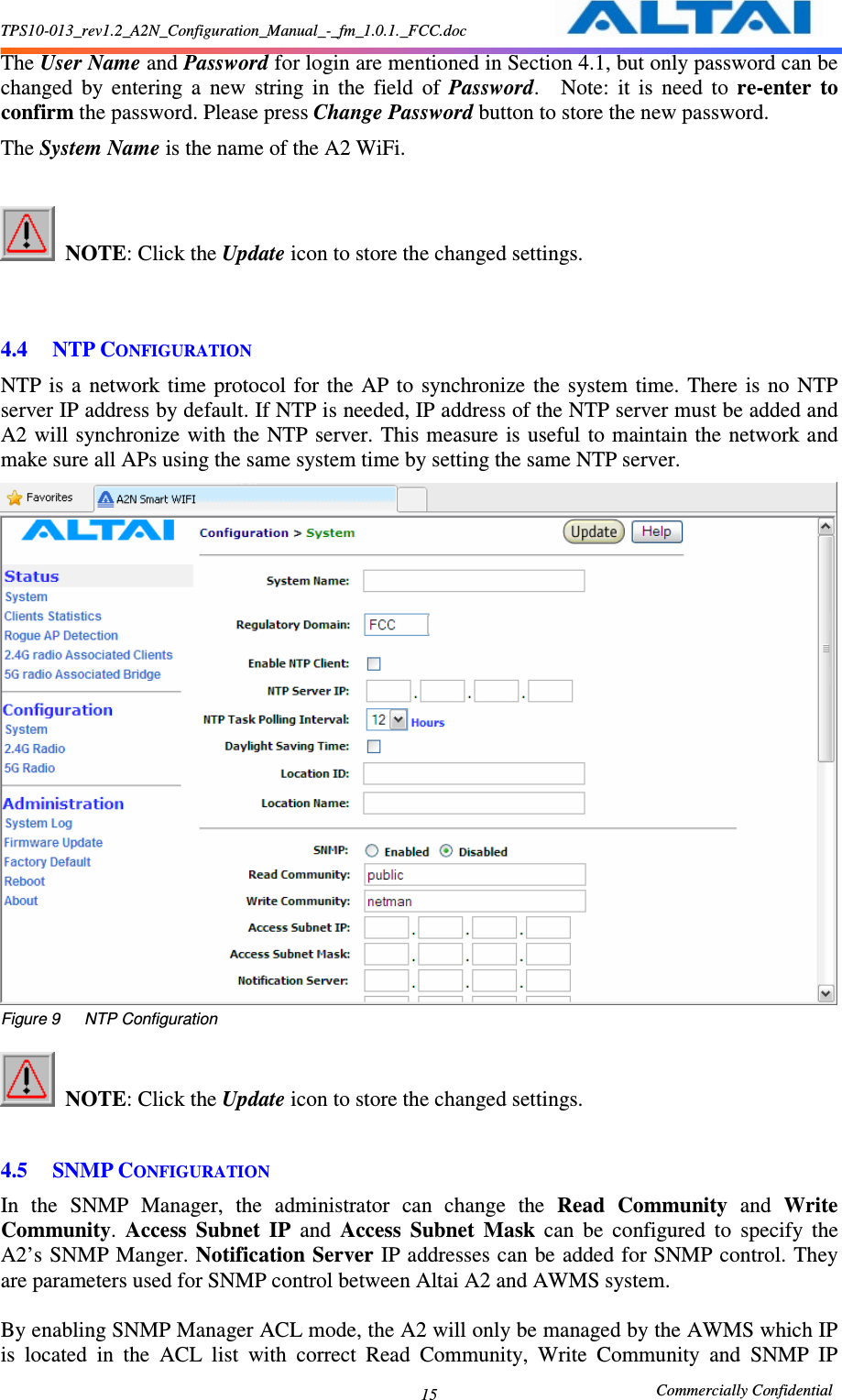 TPS10-013_rev1.2_A2N_Configuration_Manual_-_fm_1.0.1._FCC.doc                                                       Commercially Confidential 15 The User Name and Password for login are mentioned in Section 4.1, but only password can be changed  by  entering  a  new  string  in  the  field  of  Password.    Note:  it  is  need  to  re-enter  to confirm the password. Please press Change Password button to store the new password. The System Name is the name of the A2 WiFi.   NOTE: Click the Update icon to store the changed settings.       4.4 NTP CONFIGURATION NTP is  a  network  time  protocol  for  the  AP  to  synchronize the  system  time.  There  is  no  NTP server IP address by default. If NTP is needed, IP address of the NTP server must be added and A2 will synchronize with the  NTP server. This measure  is useful to maintain the network and make sure all APs using the same system time by setting the same NTP server.  Figure 9      NTP Configuration   NOTE: Click the Update icon to store the changed settings.      4.5 SNMP CONFIGURATION In  the  SNMP  Manager,  the  administrator  can  change  the  Read  Community  and  Write Community.  Access  Subnet  IP  and  Access  Subnet  Mask  can  be  configured  to  specify  the A2’s SNMP Manger. Notification Server IP addresses can be added for SNMP control. They are parameters used for SNMP control between Altai A2 and AWMS system.    By enabling SNMP Manager ACL mode, the A2 will only be managed by the AWMS which IP is  located  in  the  ACL  list  with  correct  Read  Community,  Write  Community  and  SNMP  IP 