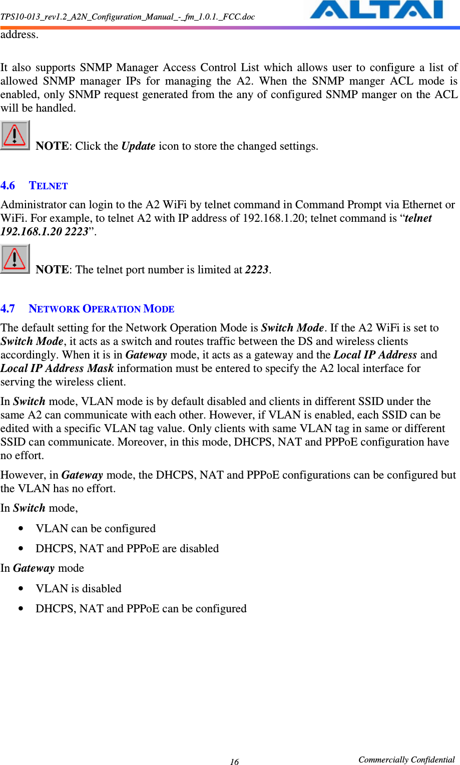 TPS10-013_rev1.2_A2N_Configuration_Manual_-_fm_1.0.1._FCC.doc                                                       Commercially Confidential 16address.  It  also  supports  SNMP  Manager  Access  Control  List  which  allows  user  to  configure  a  list  of allowed  SNMP  manager  IPs  for  managing  the  A2.  When  the  SNMP  manger  ACL  mode  is enabled, only SNMP request generated from the any of configured SNMP manger on the ACL will be handled.  NOTE: Click the Update icon to store the changed settings.      4.6 TELNET Administrator can login to the A2 WiFi by telnet command in Command Prompt via Ethernet or WiFi. For example, to telnet A2 with IP address of 192.168.1.20; telnet command is “telnet 192.168.1.20 2223”.  NOTE: The telnet port number is limited at 2223.      4.7 NETWORK OPERATION MODE  The default setting for the Network Operation Mode is Switch Mode. If the A2 WiFi is set to Switch Mode, it acts as a switch and routes traffic between the DS and wireless clients accordingly. When it is in Gateway mode, it acts as a gateway and the Local IP Address and Local IP Address Mask information must be entered to specify the A2 local interface for serving the wireless client. In Switch mode, VLAN mode is by default disabled and clients in different SSID under the same A2 can communicate with each other. However, if VLAN is enabled, each SSID can be edited with a specific VLAN tag value. Only clients with same VLAN tag in same or different SSID can communicate. Moreover, in this mode, DHCPS, NAT and PPPoE configuration have no effort. However, in Gateway mode, the DHCPS, NAT and PPPoE configurations can be configured but the VLAN has no effort. In Switch mode, • VLAN can be configured • DHCPS, NAT and PPPoE are disabled In Gateway mode • VLAN is disabled • DHCPS, NAT and PPPoE can be configured 