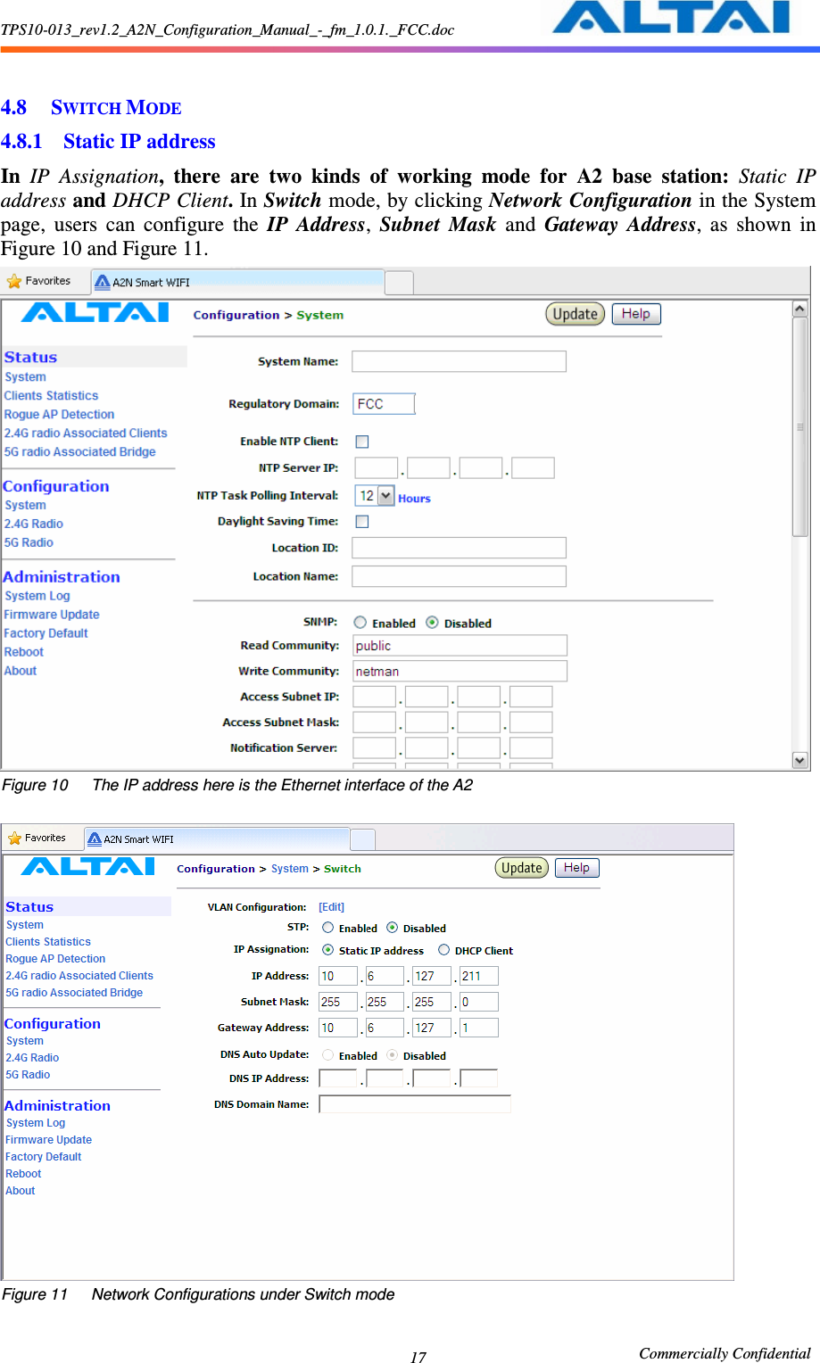 TPS10-013_rev1.2_A2N_Configuration_Manual_-_fm_1.0.1._FCC.doc                                                       Commercially Confidential 17  4.8 SWITCH MODE 4.8.1 Static IP address   In  IP  Assignation,  there  are  two  kinds  of  working  mode  for  A2  base  station:  Static  IP address and DHCP Client. In Switch mode, by clicking Network Configuration in the System page,  users  can  configure  the  IP  Address,  Subnet  Mask  and  Gateway  Address,  as  shown  in Figure 10 and Figure 11.  Figure 10      The IP address here is the Ethernet interface of the A2       Figure 11      Network Configurations under Switch mode      