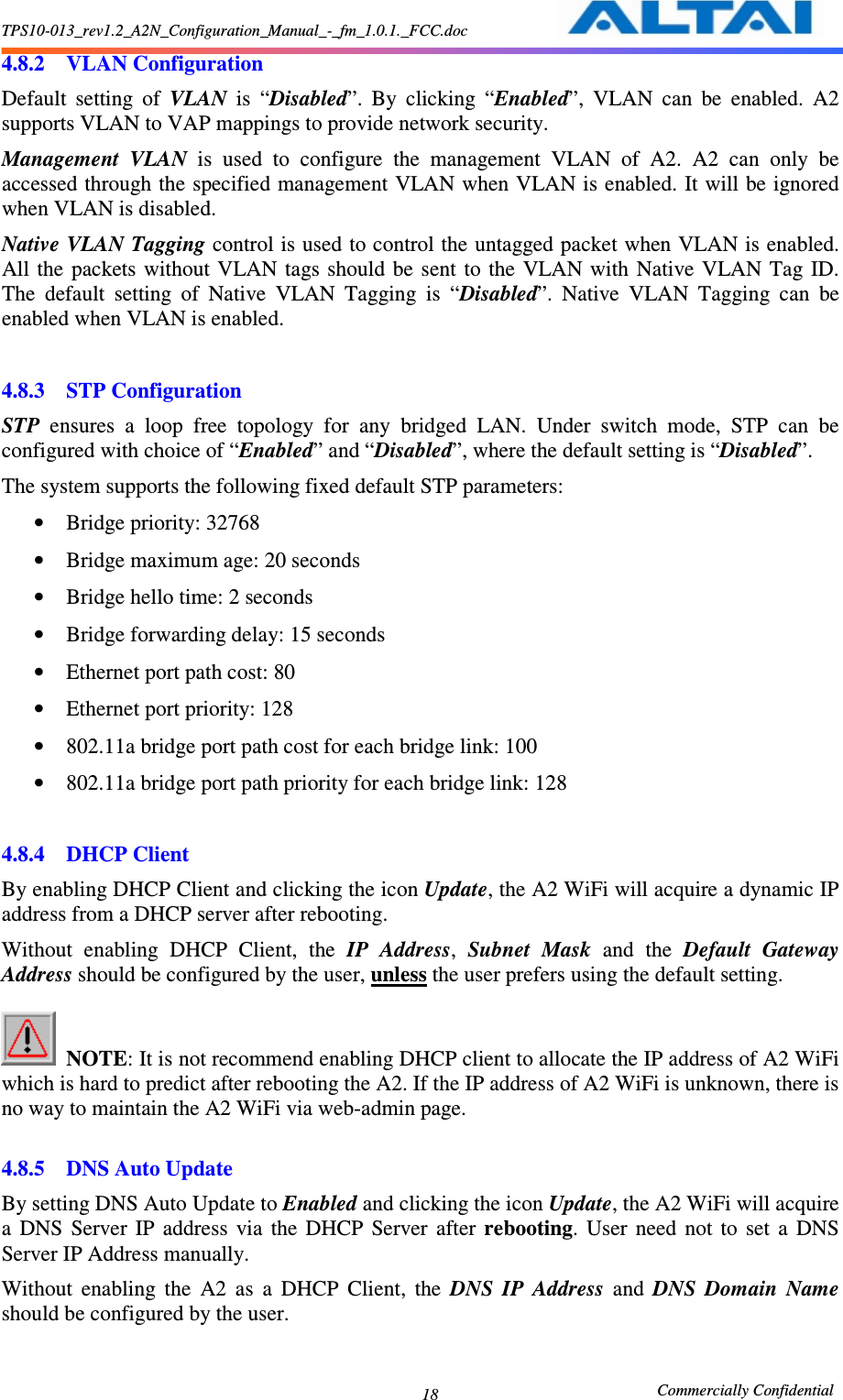 TPS10-013_rev1.2_A2N_Configuration_Manual_-_fm_1.0.1._FCC.doc                                                       Commercially Confidential 18 4.8.2 VLAN Configuration Default  setting  of  VLAN  is  “Disabled”.  By  clicking  “Enabled”,  VLAN  can  be  enabled.  A2 supports VLAN to VAP mappings to provide network security.   Management  VLAN  is  used  to  configure  the  management  VLAN  of  A2.  A2  can  only  be accessed through the specified management VLAN when VLAN is enabled. It will be ignored when VLAN is disabled. Native VLAN Tagging control is used to control the untagged packet when VLAN is enabled. All the  packets  without VLAN tags should  be  sent to the  VLAN with  Native  VLAN  Tag  ID. The  default  setting  of  Native  VLAN  Tagging  is  “Disabled”.  Native  VLAN  Tagging  can  be enabled when VLAN is enabled.  4.8.3 STP Configuration STP  ensures  a  loop  free  topology  for  any  bridged  LAN.  Under  switch  mode,  STP  can  be configured with choice of “Enabled” and “Disabled”, where the default setting is “Disabled”. The system supports the following fixed default STP parameters: • Bridge priority: 32768 • Bridge maximum age: 20 seconds • Bridge hello time: 2 seconds • Bridge forwarding delay: 15 seconds • Ethernet port path cost: 80 • Ethernet port priority: 128 • 802.11a bridge port path cost for each bridge link: 100 • 802.11a bridge port path priority for each bridge link: 128  4.8.4 DHCP Client By enabling DHCP Client and clicking the icon Update, the A2 WiFi will acquire a dynamic IP address from a DHCP server after rebooting.     Without  enabling  DHCP  Client,  the  IP  Address,  Subnet  Mask  and  the  Default  Gateway Address should be configured by the user, unless the user prefers using the default setting.       NOTE: It is not recommend enabling DHCP client to allocate the IP address of A2 WiFi which is hard to predict after rebooting the A2. If the IP address of A2 WiFi is unknown, there is no way to maintain the A2 WiFi via web-admin page.    4.8.5 DNS Auto Update By setting DNS Auto Update to Enabled and clicking the icon Update, the A2 WiFi will acquire a  DNS  Server  IP  address  via  the  DHCP  Server  after  rebooting.  User  need  not  to  set  a  DNS Server IP Address manually. Without  enabling  the  A2  as  a  DHCP  Client,  the  DNS  IP  Address  and  DNS  Domain  Name should be configured by the user.    