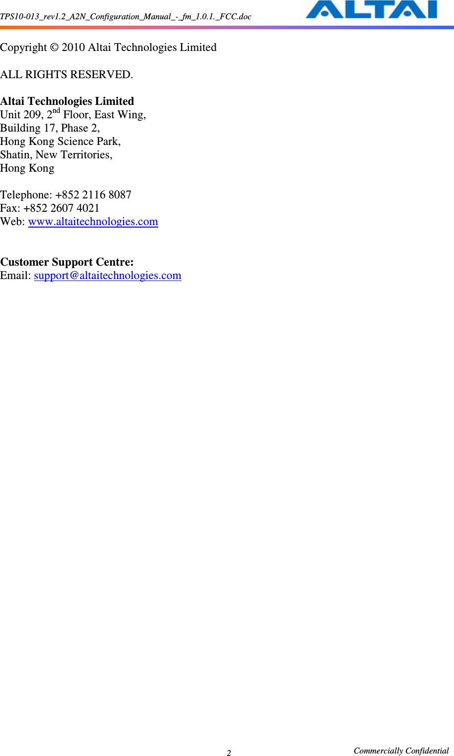 TPS10-013_rev1.2_A2N_Configuration_Manual_-_fm_1.0.1._FCC.doc                                                       Commercially Confidential 2  Copyright © 2010 Altai Technologies Limited  ALL RIGHTS RESERVED.  Altai Technologies Limited Unit 209, 2nd Floor, East Wing,   Building 17, Phase 2,   Hong Kong Science Park,   Shatin, New Territories,   Hong Kong  Telephone: +852 2116 8087 Fax: +852 2607 4021 Web: www.altaitechnologies.com   Customer Support Centre:   Email: support@altaitechnologies.com   