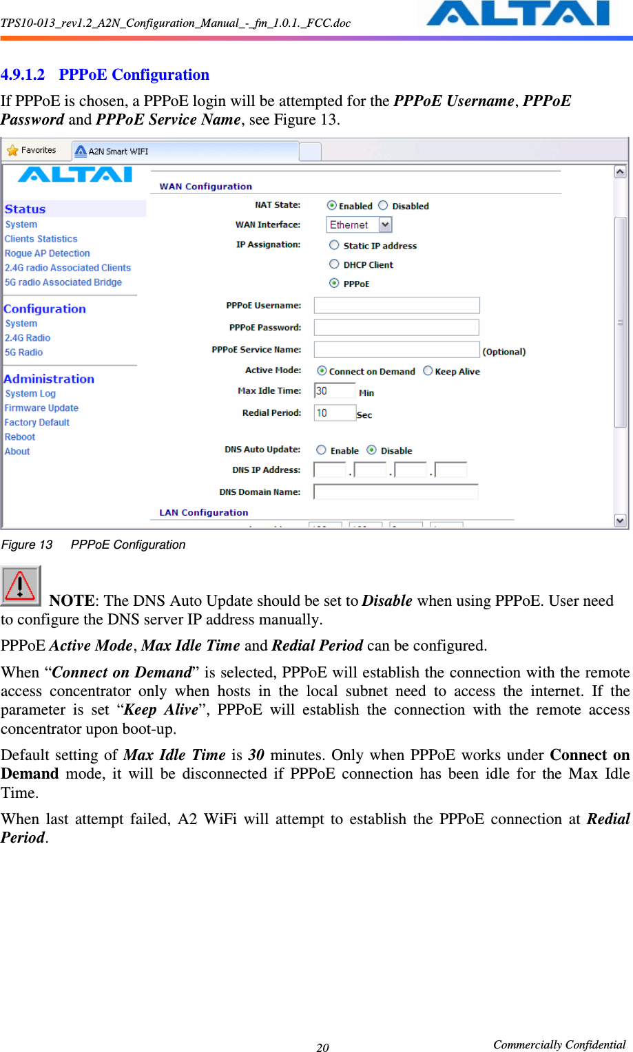 TPS10-013_rev1.2_A2N_Configuration_Manual_-_fm_1.0.1._FCC.doc                                                       Commercially Confidential 20  4.9.1.2 PPPoE Configuration If PPPoE is chosen, a PPPoE login will be attempted for the PPPoE Username, PPPoE Password and PPPoE Service Name, see Figure 13.      Figure 13      PPPoE Configuration   NOTE: The DNS Auto Update should be set to Disable when using PPPoE. User need to configure the DNS server IP address manually. PPPoE Active Mode, Max Idle Time and Redial Period can be configured.   When “Connect on Demand” is selected, PPPoE will establish the connection with the remote access  concentrator  only  when  hosts  in  the  local  subnet  need  to  access  the  internet.  If  the parameter  is  set  “Keep  Alive”,  PPPoE  will  establish  the  connection  with  the  remote  access concentrator upon boot-up. Default setting of  Max  Idle  Time is  30  minutes.  Only when  PPPoE  works  under Connect  on Demand  mode,  it  will  be  disconnected  if  PPPoE  connection  has  been  idle  for  the  Max  Idle Time. When  last  attempt  failed,  A2  WiFi  will  attempt  to  establish  the  PPPoE  connection  at  Redial Period.   