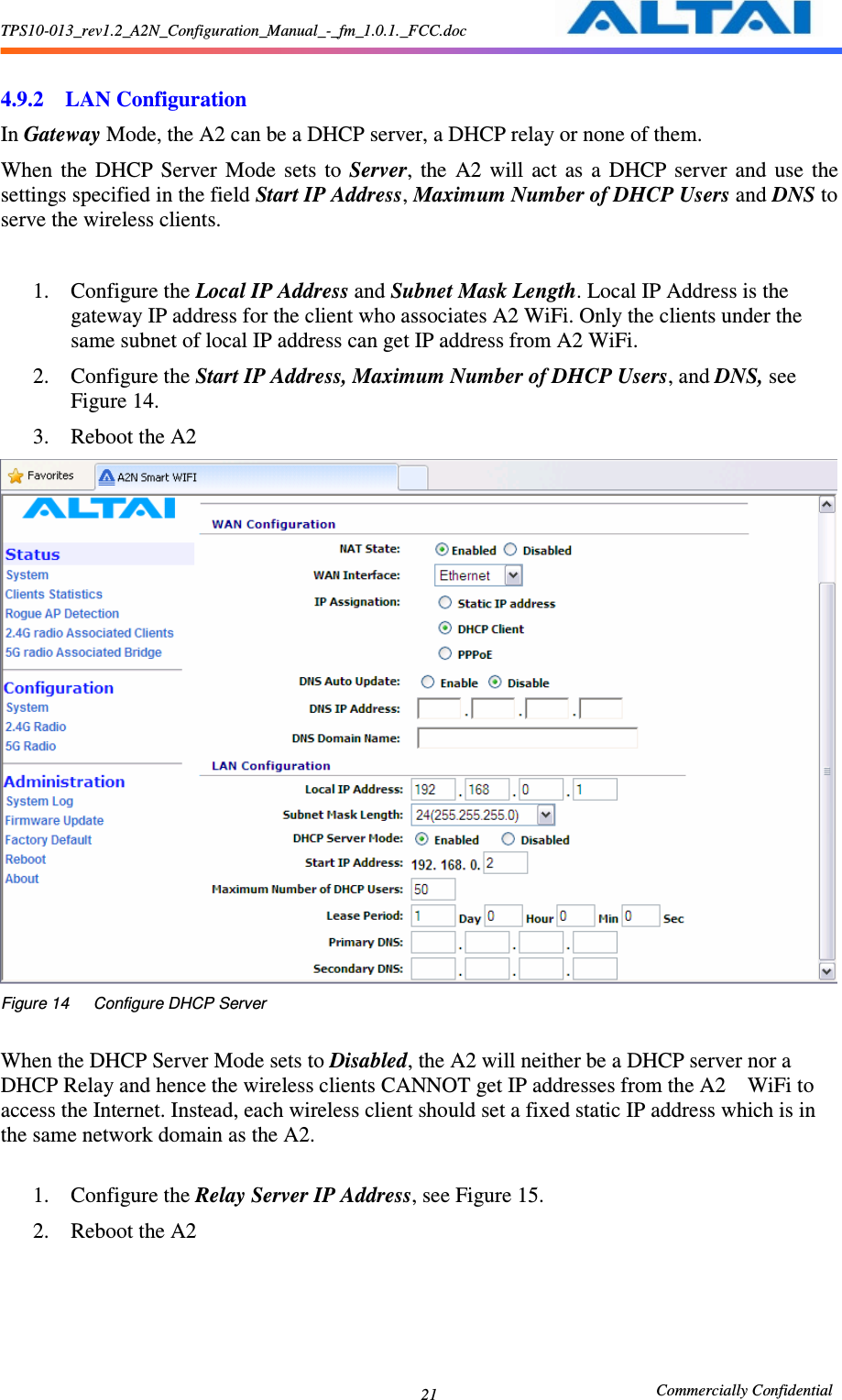 TPS10-013_rev1.2_A2N_Configuration_Manual_-_fm_1.0.1._FCC.doc                                                       Commercially Confidential 21  4.9.2 LAN Configuration In Gateway Mode, the A2 can be a DHCP server, a DHCP relay or none of them. When  the  DHCP  Server  Mode  sets  to  Server,  the  A2  will  act  as  a  DHCP  server  and  use  the settings specified in the field Start IP Address, Maximum Number of DHCP Users and DNS to serve the wireless clients.    1. Configure the Local IP Address and Subnet Mask Length. Local IP Address is the gateway IP address for the client who associates A2 WiFi. Only the clients under the same subnet of local IP address can get IP address from A2 WiFi. 2. Configure the Start IP Address, Maximum Number of DHCP Users, and DNS, see Figure 14. 3. Reboot the A2  Figure 14      Configure DHCP Server  When the DHCP Server Mode sets to Disabled, the A2 will neither be a DHCP server nor a DHCP Relay and hence the wireless clients CANNOT get IP addresses from the A2    WiFi to access the Internet. Instead, each wireless client should set a fixed static IP address which is in the same network domain as the A2.    1. Configure the Relay Server IP Address, see Figure 15. 2. Reboot the A2 