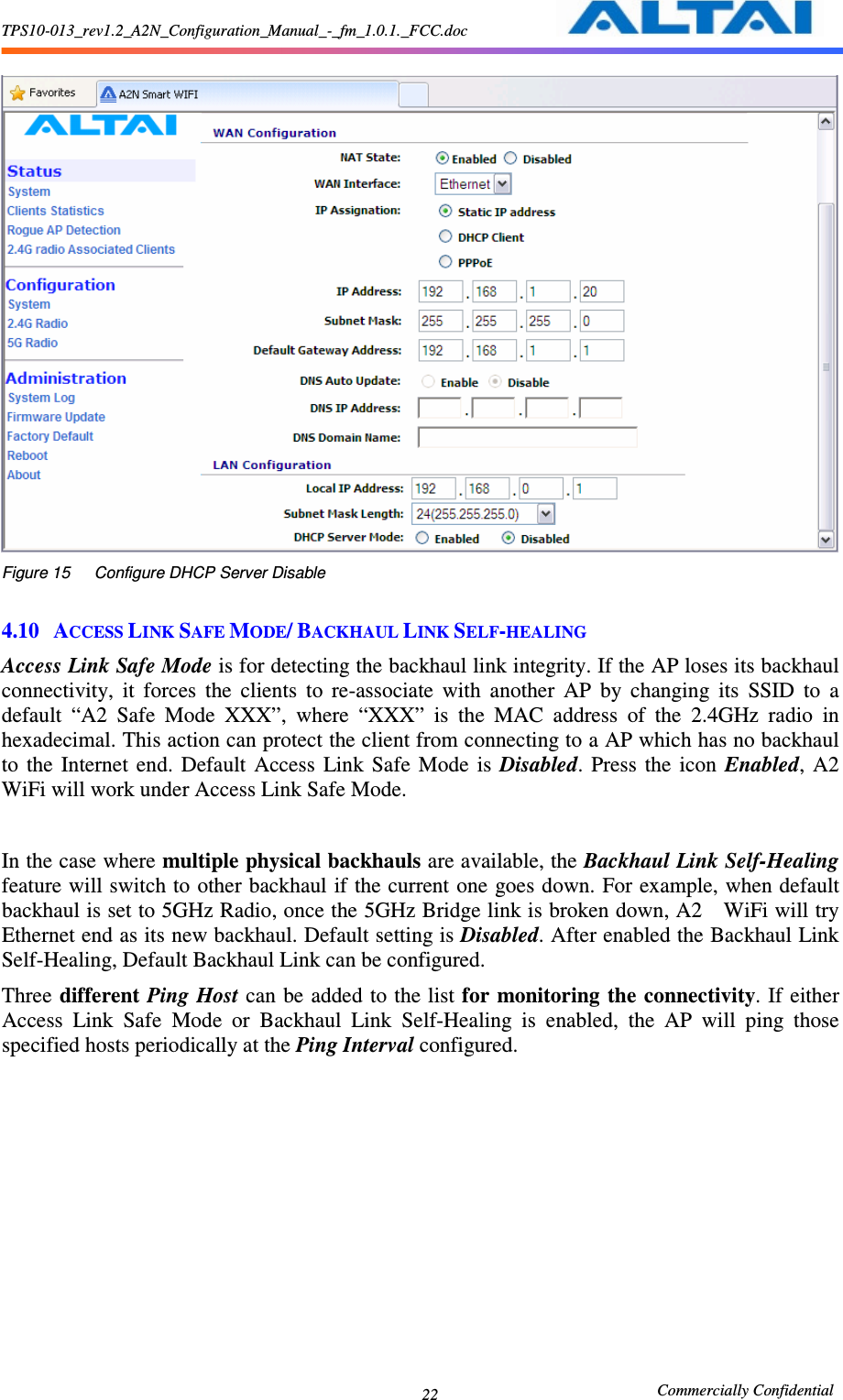 TPS10-013_rev1.2_A2N_Configuration_Manual_-_fm_1.0.1._FCC.doc                                                       Commercially Confidential 22   Figure 15      Configure DHCP Server Disable  4.10 ACCESS LINK SAFE MODE/ BACKHAUL LINK SELF-HEALING Access Link Safe Mode is for detecting the backhaul link integrity. If the AP loses its backhaul connectivity,  it  forces  the  clients  to  re-associate  with  another  AP  by  changing  its  SSID  to  a default  “A2  Safe  Mode  XXX”,  where  “XXX”  is  the  MAC  address  of  the  2.4GHz  radio  in hexadecimal. This action can protect the client from connecting to a AP which has no backhaul to  the  Internet  end.  Default  Access  Link  Safe  Mode  is  Disabled.  Press  the  icon  Enabled,  A2   WiFi will work under Access Link Safe Mode.  In the case where multiple physical backhauls are available, the Backhaul Link Self-Healing feature will switch to other backhaul if the current one goes down. For example, when default backhaul is set to 5GHz Radio, once the 5GHz Bridge link is broken down, A2    WiFi will try Ethernet end as its new backhaul. Default setting is Disabled. After enabled the Backhaul Link Self-Healing, Default Backhaul Link can be configured.   Three different Ping Host can be added  to the list for monitoring the connectivity. If either Access  Link  Safe  Mode  or  Backhaul  Link  Self-Healing  is  enabled,  the  AP  will  ping  those specified hosts periodically at the Ping Interval configured.    