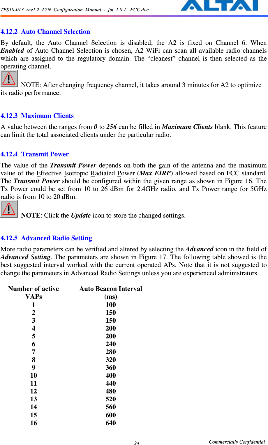 TPS10-013_rev1.2_A2N_Configuration_Manual_-_fm_1.0.1._FCC.doc                                                       Commercially Confidential 24 4.12.2 Auto Channel Selection By  default,  the  Auto  Channel  Selection  is  disabled;  the  A2  is  fixed  on  Channel  6. When Enabled  of  Auto Channel  Selection  is  chosen,  A2  WiFi  can  scan  all available  radio  channels which  are  assigned  to  the  regulatory  domain.  The  “cleanest”  channel  is  then  selected  as  the operating channel.    NOTE: After changing frequency channel, it takes around 3 minutes for A2 to optimize its radio performance.  4.12.3 Maximum Clients A value between the ranges from 0 to 256 can be filled in Maximum Clients blank. This feature can limit the total associated clients under the particular radio.    4.12.4 Transmit Power The value  of the Transmit Power  depends  on  both the  gain  of  the antenna  and the  maximum value of the Effective Isotropic Radiated Power (Max EIRP) allowed based on FCC standard. The Transmit Power should be configured within the given range as shown in Figure 16. The Tx  Power  could  be  set  from  10  to  26  dBm  for  2.4GHz radio,  and  Tx  Power  range  for  5GHz radio is from 10 to 20 dBm.  NOTE: Click the Update icon to store the changed settings.      4.12.5 Advanced Radio Setting More radio parameters can be verified and altered by selecting the Advanced icon in the field of Advanced Setting. The parameters are shown in Figure 17. The following table  showed is the best  suggested  interval  worked  with  the  current operated  APs.  Note  that  it  is  not  suggested to change the parameters in Advanced Radio Settings unless you are experienced administrators.  Number of active VAPs Auto Beacon Interval (ms) 1  100 2  150 3  150 4  200 5  200 6  240 7  280 8  320 9  360 10  400 11  440 12  480 13  520 14  560 15  600 16  640 