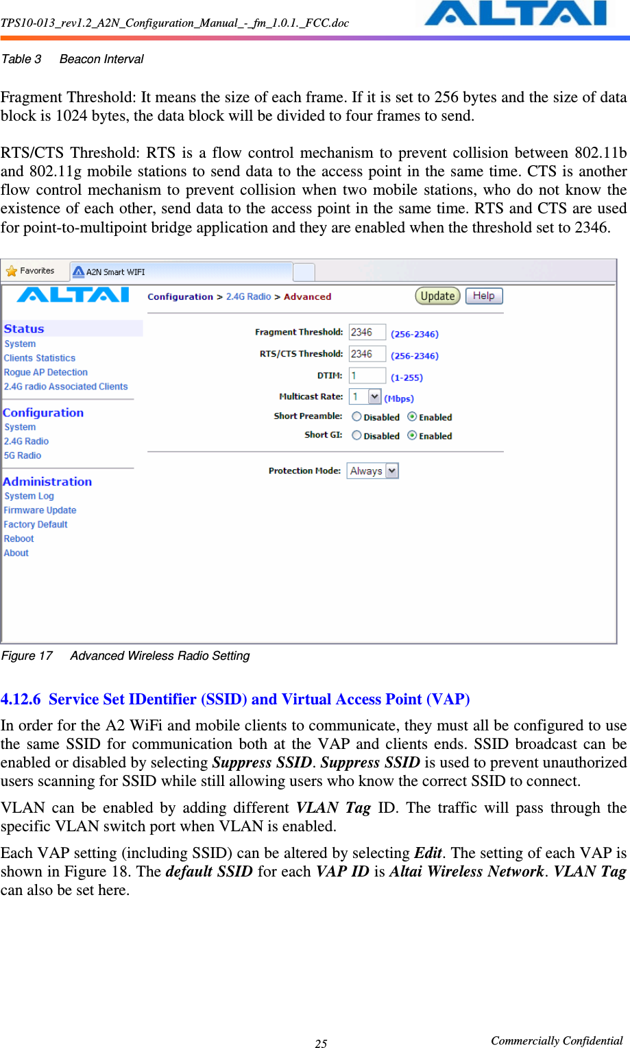 TPS10-013_rev1.2_A2N_Configuration_Manual_-_fm_1.0.1._FCC.doc                                                       Commercially Confidential 25 Table 3      Beacon Interval  Fragment Threshold: It means the size of each frame. If it is set to 256 bytes and the size of data block is 1024 bytes, the data block will be divided to four frames to send.  RTS/CTS  Threshold:  RTS  is  a  flow  control  mechanism  to  prevent  collision  between  802.11b and 802.11g mobile stations to send data to the access point in the same time. CTS is another flow  control  mechanism to  prevent  collision  when  two  mobile  stations, who  do  not  know  the existence of each other, send data to the access point in the same time. RTS and CTS are used for point-to-multipoint bridge application and they are enabled when the threshold set to 2346.   Figure 17      Advanced Wireless Radio Setting  4.12.6 Service Set IDentifier (SSID) and Virtual Access Point (VAP)   In order for the A2 WiFi and mobile clients to communicate, they must all be configured to use the  same  SSID  for  communication  both  at  the  VAP  and  clients  ends.  SSID  broadcast  can  be enabled or disabled by selecting Suppress SSID. Suppress SSID is used to prevent unauthorized users scanning for SSID while still allowing users who know the correct SSID to connect.   VLAN  can  be  enabled  by  adding  different  VLAN  Tag  ID.  The  traffic  will  pass  through  the specific VLAN switch port when VLAN is enabled. Each VAP setting (including SSID) can be altered by selecting Edit. The setting of each VAP is shown in Figure 18. The default SSID for each VAP ID is Altai Wireless Network. VLAN Tag can also be set here. 