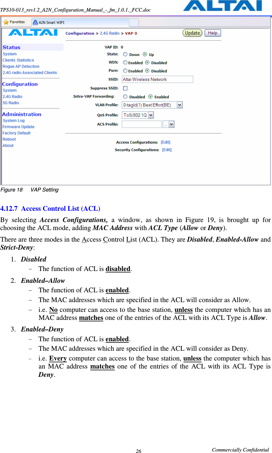 TPS10-013_rev1.2_A2N_Configuration_Manual_-_fm_1.0.1._FCC.doc                                                       Commercially Confidential 26 Figure 18      VAP Setting  4.12.7 Access Control List (ACL) By  selecting  Access  Configurations,  a  window,  as  shown  in  Figure  19,  is  brought  up  for choosing the ACL mode, adding MAC Address with ACL Type (Allow or Deny). There are three modes in the Access Control List (ACL). They are Disabled, Enabled-Allow and Strict-Deny:     1. Disabled   - The function of ACL is disabled.     2. Enabled–Allow - The function of ACL is enabled.     - The MAC addresses which are specified in the ACL will consider as Allow.     - i.e. No computer can access to the base station, unless the computer which has an MAC address matches one of the entries of the ACL with its ACL Type is Allow.   3. Enabled–Deny - The function of ACL is enabled.     - The MAC addresses which are specified in the ACL will consider as Deny.   - i.e. Every computer can access to the base station, unless the computer which has an  MAC  address  matches  one  of  the  entries  of  the  ACL  with  its  ACL  Type  is Deny.   