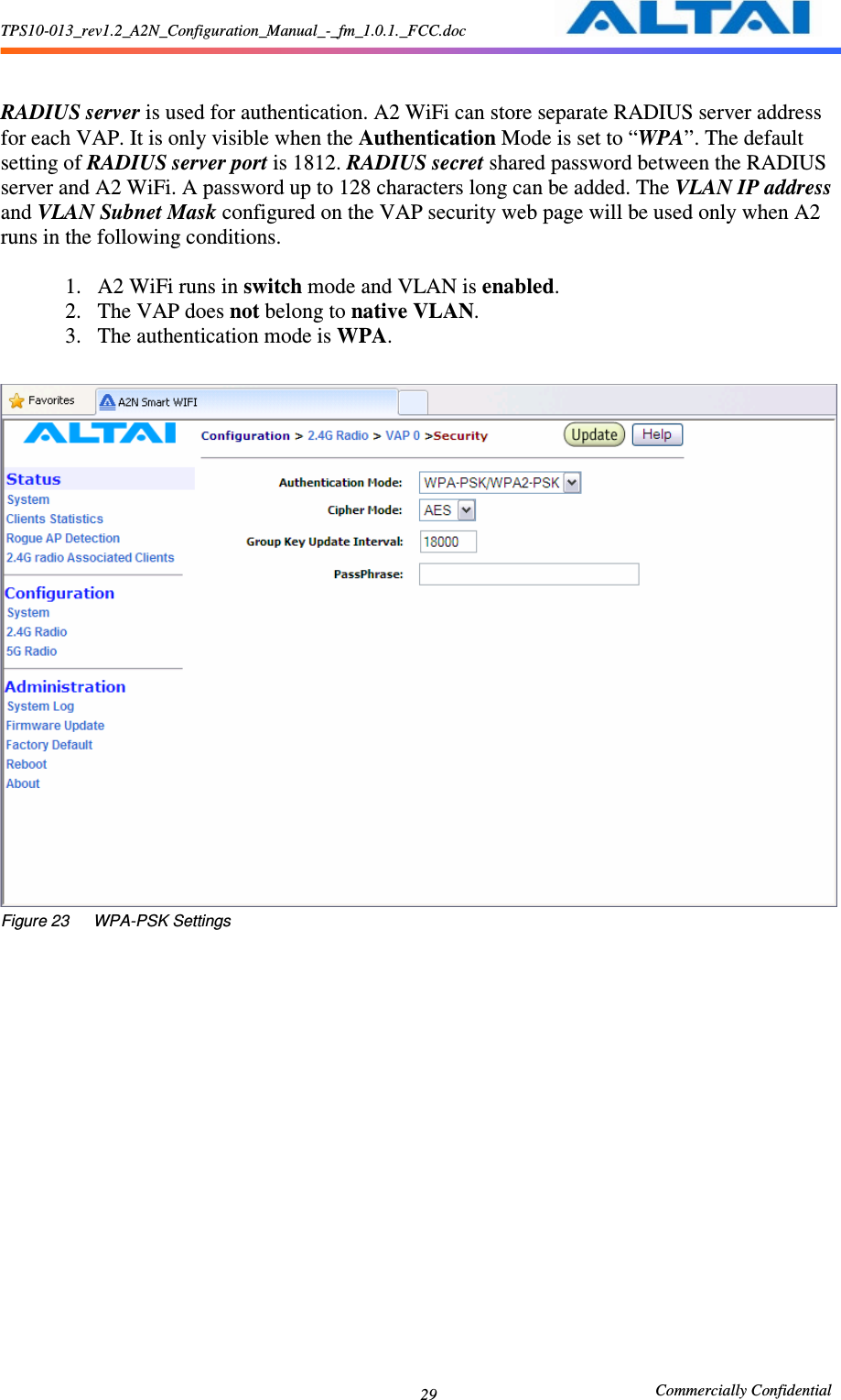 TPS10-013_rev1.2_A2N_Configuration_Manual_-_fm_1.0.1._FCC.doc                                                       Commercially Confidential 29   RADIUS server is used for authentication. A2 WiFi can store separate RADIUS server address for each VAP. It is only visible when the Authentication Mode is set to “WPA”. The default setting of RADIUS server port is 1812. RADIUS secret shared password between the RADIUS server and A2 WiFi. A password up to 128 characters long can be added. The VLAN IP address and VLAN Subnet Mask configured on the VAP security web page will be used only when A2 runs in the following conditions.  1. A2 WiFi runs in switch mode and VLAN is enabled. 2. The VAP does not belong to native VLAN. 3. The authentication mode is WPA.   Figure 23      WPA-PSK Settings  