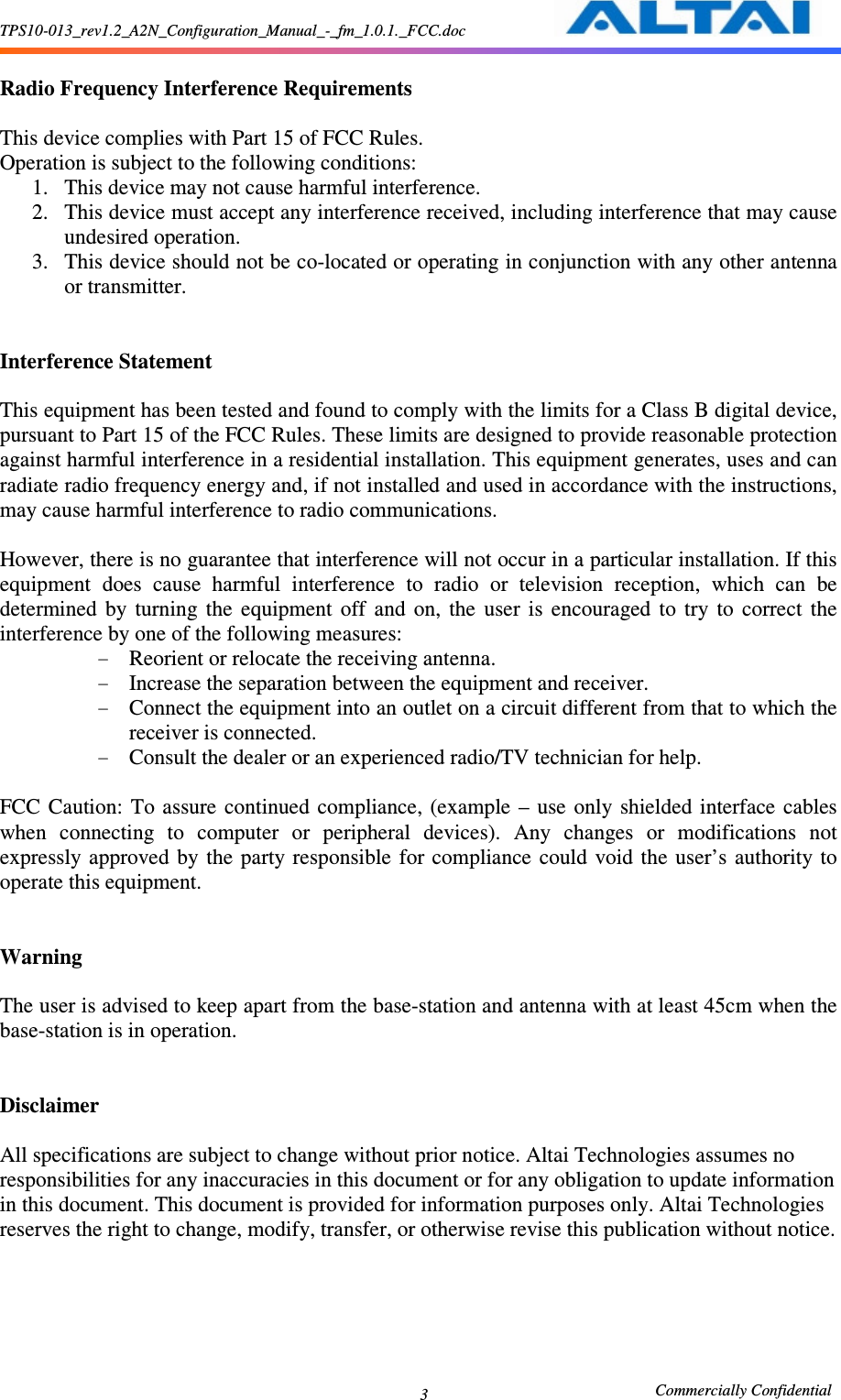 TPS10-013_rev1.2_A2N_Configuration_Manual_-_fm_1.0.1._FCC.doc                                                       Commercially Confidential 3  Radio Frequency Interference Requirements    This device complies with Part 15 of FCC Rules.   Operation is subject to the following conditions:   1. This device may not cause harmful interference.   2. This device must accept any interference received, including interference that may cause undesired operation.   3. This device should not be co-located or operating in conjunction with any other antenna or transmitter.     Interference Statement    This equipment has been tested and found to comply with the limits for a Class B digital device, pursuant to Part 15 of the FCC Rules. These limits are designed to provide reasonable protection against harmful interference in a residential installation. This equipment generates, uses and can radiate radio frequency energy and, if not installed and used in accordance with the instructions, may cause harmful interference to radio communications.    However, there is no guarantee that interference will not occur in a particular installation. If this equipment  does  cause  harmful  interference  to  radio  or  television  reception,  which  can  be determined  by  turning  the  equipment  off  and  on,  the  user  is  encouraged  to  try  to  correct  the interference by one of the following measures:   - Reorient or relocate the receiving antenna.   - Increase the separation between the equipment and receiver.   - Connect the equipment into an outlet on a circuit different from that to which the receiver is connected.   - Consult the dealer or an experienced radio/TV technician for help.    FCC  Caution:  To assure  continued  compliance, (example  –  use  only  shielded interface  cables when  connecting  to  computer  or  peripheral  devices).  Any  changes  or  modifications  not expressly approved  by  the  party responsible  for  compliance could  void the  user’s  authority to operate this equipment.     Warning    The user is advised to keep apart from the base-station and antenna with at least 45cm when the base-station is in operation.     Disclaimer  All specifications are subject to change without prior notice. Altai Technologies assumes no responsibilities for any inaccuracies in this document or for any obligation to update information in this document. This document is provided for information purposes only. Altai Technologies reserves the right to change, modify, transfer, or otherwise revise this publication without notice. 