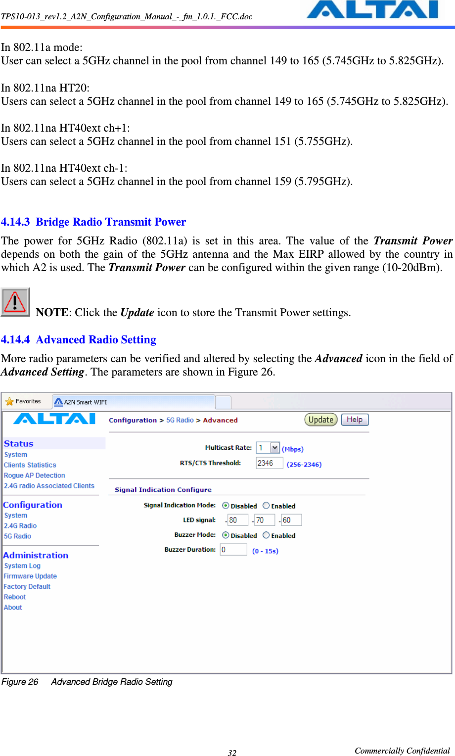 TPS10-013_rev1.2_A2N_Configuration_Manual_-_fm_1.0.1._FCC.doc                                                       Commercially Confidential 32  In 802.11a mode: User can select a 5GHz channel in the pool from channel 149 to 165 (5.745GHz to 5.825GHz).  In 802.11na HT20: Users can select a 5GHz channel in the pool from channel 149 to 165 (5.745GHz to 5.825GHz).  In 802.11na HT40ext ch+1: Users can select a 5GHz channel in the pool from channel 151 (5.755GHz).  In 802.11na HT40ext ch-1: Users can select a 5GHz channel in the pool from channel 159 (5.795GHz).   4.14.3 Bridge Radio Transmit Power The  power  for  5GHz  Radio  (802.11a)  is  set  in  this  area.  The  value  of  the  Transmit  Power depends  on  both  the  gain  of  the  5GHz  antenna  and  the  Max  EIRP  allowed  by  the  country  in which A2 is used. The Transmit Power can be configured within the given range (10-20dBm).     NOTE: Click the Update icon to store the Transmit Power settings.  4.14.4 Advanced Radio Setting More radio parameters can be verified and altered by selecting the Advanced icon in the field of Advanced Setting. The parameters are shown in Figure 26.       Figure 26      Advanced Bridge Radio Setting 