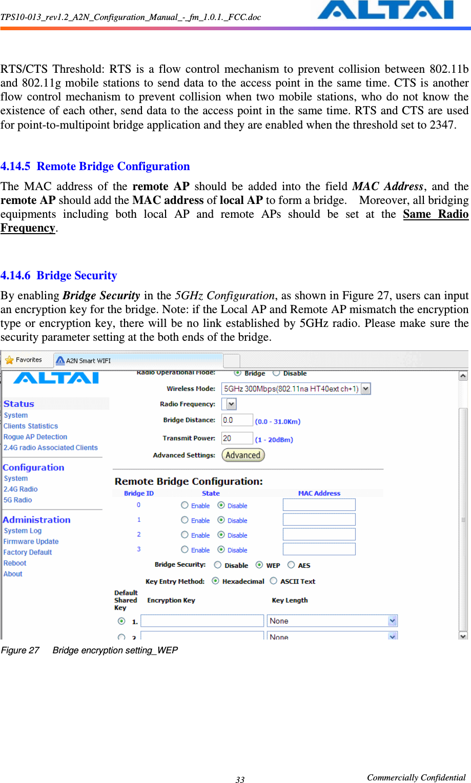 TPS10-013_rev1.2_A2N_Configuration_Manual_-_fm_1.0.1._FCC.doc                                                       Commercially Confidential 33     RTS/CTS  Threshold:  RTS  is  a  flow  control  mechanism  to  prevent  collision  between  802.11b and 802.11g mobile stations to send data to the access point in the same time. CTS is another flow  control  mechanism to  prevent  collision  when  two  mobile  stations, who  do  not  know  the existence of each other, send data to the access point in the same time. RTS and CTS are used for point-to-multipoint bridge application and they are enabled when the threshold set to 2347.     4.14.5 Remote Bridge Configuration The  MAC  address  of  the  remote  AP  should  be  added  into  the  field  MAC  Address,  and  the remote AP should add the MAC address of local AP to form a bridge.    Moreover, all bridging equipments  including  both  local  AP  and  remote  APs  should  be  set  at  the  Same  Radio Frequency.       4.14.6 Bridge Security By enabling Bridge Security in the 5GHz Configuration, as shown in Figure 27, users can input an encryption key for the bridge. Note: if the Local AP and Remote AP mismatch the encryption type or encryption key, there will be no link established by 5GHz radio.  Please  make sure the security parameter setting at the both ends of the bridge.    Figure 27      Bridge encryption setting_WEP  