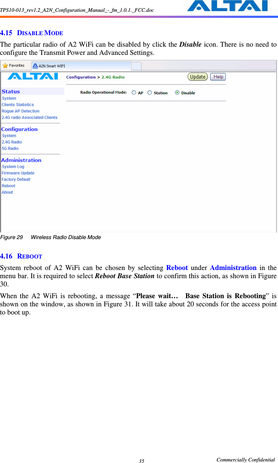 TPS10-013_rev1.2_A2N_Configuration_Manual_-_fm_1.0.1._FCC.doc                                                       Commercially Confidential 35  4.15 DISABLE MODE The particular radio of A2 WiFi can be disabled by click the Disable icon. There is no need to configure the Transmit Power and Advanced Settings.  Figure 29      Wireless Radio Disable Mode  4.16 REBOOT System  reboot  of  A2  WiFi  can  be  chosen  by  selecting  Reboot  under  Administration  in  the menu bar. It is required to select Reboot Base Station to confirm this action, as shown in Figure 30. When  the  A2  WiFi  is  rebooting,  a  message  “Please  wait…    Base  Station  is  Rebooting”  is shown on the window, as shown in Figure 31. It will take about 20 seconds for the access point to boot up.      