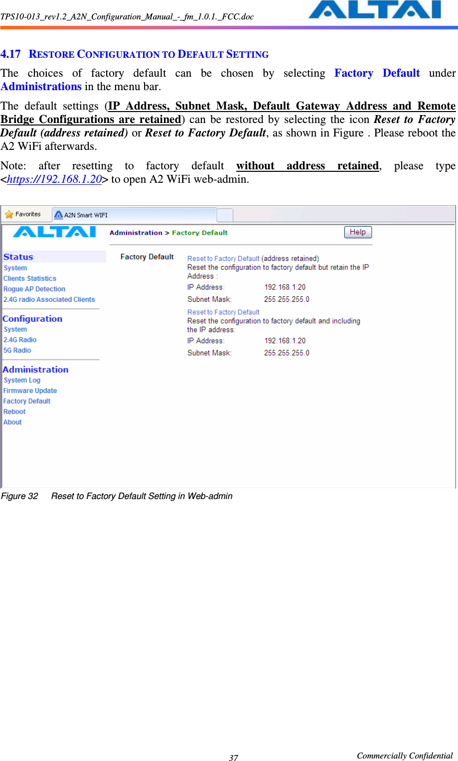 TPS10-013_rev1.2_A2N_Configuration_Manual_-_fm_1.0.1._FCC.doc                                                       Commercially Confidential 37  4.17 RESTORE CONFIGURATION TO DEFAULT SETTING The  choices  of  factory  default  can  be  chosen  by  selecting  Factory  Default  under Administrations in the menu bar.     The  default  settings  (IP  Address,  Subnet  Mask,  Default  Gateway  Address  and  Remote Bridge  Configurations  are  retained)  can  be  restored  by  selecting  the  icon  Reset  to  Factory Default (address retained) or Reset to Factory Default, as shown in Figure . Please reboot the A2 WiFi afterwards. Note:  after  resetting  to  factory  default  without  address  retained,  please  type &lt;https://192.168.1.20&gt; to open A2 WiFi web-admin.     Figure 32      Reset to Factory Default Setting in Web-admin 