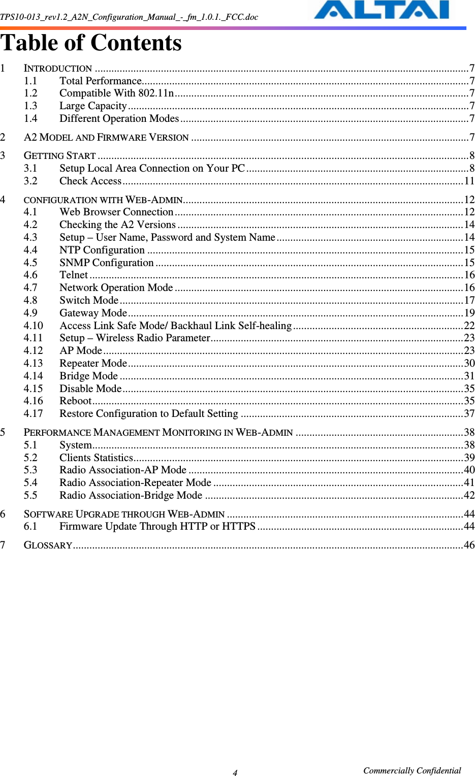 TPS10-013_rev1.2_A2N_Configuration_Manual_-_fm_1.0.1._FCC.doc                                                       Commercially Confidential 4 Table of Contents  1 INTRODUCTION........................................................................................................................................7 1.1 Total Performance.......................................................................................................................7 1.2 Compatible With 802.11n...........................................................................................................7 1.3 Large Capacity............................................................................................................................7 1.4 Different Operation Modes.........................................................................................................7 2 A2 MODEL AND FIRMWARE VERSION.....................................................................................................7 3 GETTING START.......................................................................................................................................8 3.1 Setup Local Area Connection on Your PC .................................................................................8 3.2 Check Access............................................................................................................................11 4 CONFIGURATION WITH WEB-ADMIN......................................................................................................12 4.1 Web Browser Connection.........................................................................................................12 4.2 Checking the A2 Versions ........................................................................................................14 4.3 Setup – User Name, Password and System Name....................................................................14 4.4 NTP Configuration ...................................................................................................................15 4.5 SNMP Configuration ................................................................................................................15 4.6 Telnet ........................................................................................................................................16 4.7 Network Operation Mode .........................................................................................................16 4.8 Switch Mode.............................................................................................................................17 4.9 Gateway Mode..........................................................................................................................19 4.10 Access Link Safe Mode/ Backhaul Link Self-healing..............................................................22 4.11 Setup – Wireless Radio Parameter............................................................................................23 4.12 AP Mode...................................................................................................................................23 4.13 Repeater Mode..........................................................................................................................30 4.14 Bridge Mode .............................................................................................................................31 4.15 Disable Mode............................................................................................................................35 4.16 Reboot.......................................................................................................................................35 4.17 Restore Configuration to Default Setting .................................................................................37 5 PERFORMANCE MANAGEMENT MONITORING IN WEB-ADMIN.............................................................38 5.1 System.......................................................................................................................................38 5.2 Clients Statistics........................................................................................................................39 5.3 Radio Association-AP Mode ....................................................................................................40 5.4 Radio Association-Repeater Mode ...........................................................................................41 5.5 Radio Association-Bridge Mode ..............................................................................................42 6 SOFTWARE UPGRADE THROUGH WEB-ADMIN......................................................................................44 6.1 Firmware Update Through HTTP or HTTPS ...........................................................................44 7 GLOSSARY..............................................................................................................................................46               