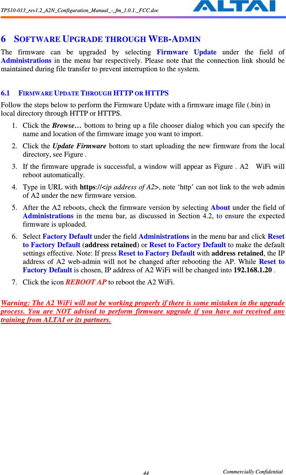 TPS10-013_rev1.2_A2N_Configuration_Manual_-_fm_1.0.1._FCC.doc                                                       Commercially Confidential 44  6 SOFTWARE UPGRADE THROUGH WEB-ADMIN The  firmware  can  be  upgraded  by  selecting  Firmware  Update  under  the  field  of Administrations  in  the  menu  bar  respectively. Please note  that the  connection  link  should be maintained during file transfer to prevent interruption to the system.  6.1 FIRMWARE UPDATE THROUGH HTTP OR HTTPS Follow the steps below to perform the Firmware Update with a firmware image file (.bin) in local directory through HTTP or HTTPS.   1. Click the Browse… bottom to bring up a file chooser dialog which you can specify the name and location of the firmware image you want to import. 2. Click the Update Firmware bottom to start uploading the new firmware from  the local directory, see Figure . 3. If the firmware upgrade is successful, a window will appear as Figure . A2    WiFi will reboot automatically.     4. Type in URL with https://&lt;ip address of A2&gt;, note ‘http’ can not link to the web admin of A2 under the new firmware version. 5. After the A2 reboots, check the firmware version by selecting About under the field of Administrations  in  the  menu  bar,  as  discussed  in  Section  4.2,  to  ensure  the  expected firmware is uploaded.     6. Select Factory Default under the field Administrations in the menu bar and click Reset to Factory Default (address retained) or Reset to Factory Default to make the default settings effective. Note: If press Reset to Factory Default with address retained, the IP address  of  A2  web-admin  will  not  be  changed  after  rebooting the  AP.  While  Reset  to Factory Default is chosen, IP address of A2 WiFi will be changed into 192.168.1.20 . 7. Click the icon REBOOT AP to reboot the A2 WiFi.  Warning: The A2 WiFi will not be working properly if there is some mistaken in the upgrade process.  You  are  NOT  advised  to  perform  firmware  upgrade  if  you  have  not  received  any training from ALTAI or its partners.      