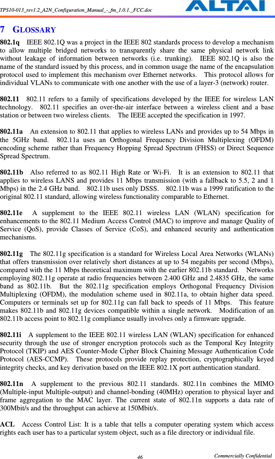 TPS10-013_rev1.2_A2N_Configuration_Manual_-_fm_1.0.1._FCC.doc                                                       Commercially Confidential 46 7 GLOSSARY 802.1q    IEEE 802.1Q was a project in the IEEE 802 standards process to develop a mechanism to  allow  multiple  bridged  networks  to  transparently  share  the  same  physical  network  link without  leakage  of  information  between  networks  (i.e.  trunking).    IEEE  802.1Q  is  also  the name of the standard issued by this process, and in common usage the name of the encapsulation protocol used to implement this mechanism over Ethernet networks.    This protocol allows for individual VLANs to communicate with one another with the use of a layer-3 (network) router.      802.11    802.11  refers  to  a  family  of  specifications  developed  by  the  IEEE  for  wireless  LAN technology.    802.11  specifies  an  over-the-air  interface  between  a  wireless  client  and  a  base station or between two wireless clients.    The IEEE accepted the specification in 1997.      802.11a    An extension to 802.11 that applies to wireless LANs and provides up to 54 Mbps in the  5GHz  band.    802.11a  uses  an  Orthogonal  Frequency  Division  Multiplexing  (OFDM) encoding scheme rather than Frequency Hopping Spread Spectrum (FHSS) or Direct Sequence Spread Spectrum.      802.11b    Also  referred  to  as  802.11  High  Rate  or  Wi-Fi.    It  is  an  extension  to  802.11  that applies to wireless LANS and provides  11  Mbps transmission (with a  fallback to 5.5, 2 and 1 Mbps) in the 2.4 GHz band.    802.11b uses only DSSS.    802.11b was a 1999 ratification to the original 802.11 standard, allowing wireless functionality comparable to Ethernet.      802.11e    A  supplement  to  the  IEEE  802.11  wireless  LAN  (WLAN)  specification  for enhancements to the 802.11 Medium Access Control (MAC) to improve and manage Quality of Service  (QoS),  provide  Classes  of  Service  (CoS),  and  enhanced  security  and  authentication mechanisms.      802.11g    The 802.11g specification is a standard for Wireless Local Area Networks (WLANs) that offers transmission over relatively short distances at up to 54 megabits per second (Mbps), compared with the 11 Mbps theoretical maximum with the earlier 802.11b standard.    Networks employing 802.11g operate at radio frequencies between 2.400 GHz and 2.4835 GHz, the same band  as  802.11b.    But  the  802.11g  specification  employs  Orthogonal  Frequency  Division Multiplexing  (OFDM),  the  modulation  scheme  used  in  802.11a,  to  obtain  higher  data  speed.   Computers  or  terminals set  up  for  802.11g  can  fall  back to  speeds  of  11 Mbps.    This  feature makes 802.11b  and 802.11g devices  compatible within  a  single network.    Modification of an 802.11b access point to 802.11g compliance usually involves only a firmware upgrade.      802.11i    A supplement to the IEEE 802.11 wireless LAN (WLAN) specification for enhanced security  through  the  use  of  stronger  encryption  protocols  such  as  the  Temporal  Key  Integrity Protocol (TKIP) and AES Counter-Mode Cipher Block Chaining Message Authentication Code Protocol  (AES-CCMP).    These  protocols  provide  replay  protection,  cryptographically  keyed integrity checks, and key derivation based on the IEEE 802.1X port authentication standard.      802.11n    A  supplement  to  the  previous  802.11  standards.  802.11n  combines  the  MIMO (Multiple-input Multiple-output) and channel-bonding (40MHz) operation to physical layer and frame  aggregation  to  the  MAC  layer.  The  current  state  of  802.11n  supports  a  data  rate  of 300Mbit/s and the throughput can achieve at 150Mbit/s.  ACL    Access  Control  List:  It  is  a  table  that  tells  a  computer  operating  system  which  access rights each user has to a particular system object, such as a file directory or individual file.      