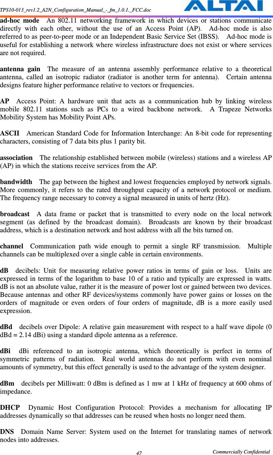 TPS10-013_rev1.2_A2N_Configuration_Manual_-_fm_1.0.1._FCC.doc                                                       Commercially Confidential 47 ad-hoc  mode    An  802.11  networking  framework  in  which  devices  or  stations  communicate directly  with  each  other,  without  the  use  of  an  Access  Point  (AP).    Ad-hoc  mode  is  also referred to as peer-to-peer mode or an Independent Basic Service Set (IBSS).    Ad-hoc mode is useful for establishing a network where wireless infrastructure does not exist or where services are not required.      antenna  gain    The  measure  of  an  antenna  assembly  performance  relative  to  a  theoretical antenna,  called  an  isotropic  radiator  (radiator  is  another  term  for  antenna).    Certain  antenna designs feature higher performance relative to vectors or frequencies.      AP    Access  Point:  A  hardware  unit  that  acts  as  a  communication  hub  by  linking  wireless mobile  802.11  stations  such  as  PCs  to  a  wired  backbone  network.    A  Trapeze  Networks Mobility System has Mobility Point APs.      ASCII    American Standard Code for Information Interchange: An 8-bit code for representing characters, consisting of 7 data bits plus 1 parity bit.      association    The relationship established between mobile (wireless) stations and a wireless AP (AP) in which the stations receive services from the AP.      bandwidth    The gap between the highest and lowest frequencies employed by network signals.   More  commonly,  it  refers  to  the  rated  throughput  capacity  of  a  network  protocol  or  medium.   The frequency range necessary to convey a signal measured in units of hertz (Hz).      broadcast    A  data  frame  or  packet  that  is  transmitted  to  every  node  on  the  local  network segment  (as  defined  by  the  broadcast  domain).    Broadcasts  are  known  by  their  broadcast address, which is a destination network and host address with all the bits turned on.      channel    Communication  path  wide  enough  to  permit  a  single  RF  transmission.    Multiple channels can be multiplexed over a single cable in certain environments.      dB    decibels:  Unit  for  measuring  relative  power  ratios  in  terms  of  gain  or  loss.    Units  are expressed in terms of the logarithm to  base 10 of a ratio  and typically are expressed in watts.   dB is not an absolute value, rather it is the measure of power lost or gained between two devices.   Because antennas and  other  RF devices/systems commonly have power gains  or losses on the orders  of  magnitude  or  even  orders  of  four  orders  of  magnitude,  dB  is  a  more  easily  used expression.      dBd    decibels over Dipole: A relative gain measurement with respect to a half wave dipole (0 dBd = 2.14 dBi) using a standard dipole antenna as a reference.      dBi    dBi  referenced  to  an  isotropic  antenna,  which  theoretically  is  perfect  in  terms  of symmetric  patterns  of  radiation.    Real  world  antennas  do  not  perform  with  even  nominal amounts of symmetry, but this effect generally is used to the advantage of the system designer.      dBm    decibels per Milliwatt: 0 dBm is defined as 1 mw at 1 kHz of frequency at 600 ohms of impedance.      DHCP    Dynamic  Host  Configuration  Protocol:  Provides  a  mechanism  for  allocating  IP addresses dynamically so that addresses can be reused when hosts no longer need them.      DNS    Domain  Name  Server:  System  used  on  the  Internet  for  translating  names  of  network nodes into addresses.     