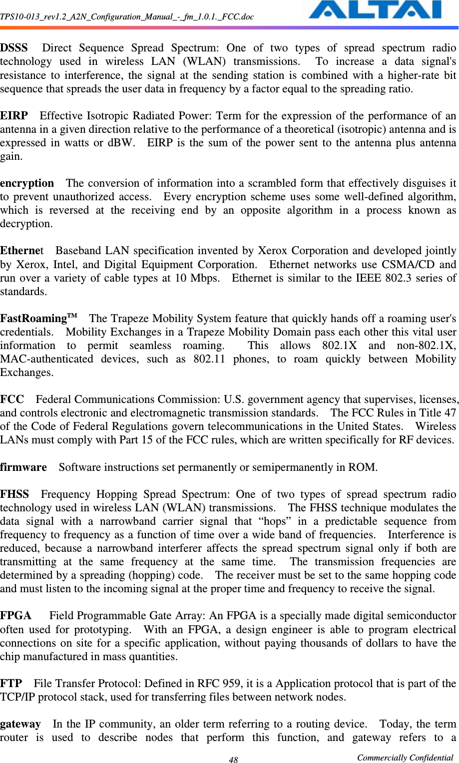 TPS10-013_rev1.2_A2N_Configuration_Manual_-_fm_1.0.1._FCC.doc                                                       Commercially Confidential 48 DSSS    Direct  Sequence  Spread  Spectrum:  One  of  two  types  of  spread  spectrum  radio technology  used  in  wireless  LAN  (WLAN)  transmissions.    To  increase  a  data  signal&apos;s resistance  to  interference,  the  signal  at  the  sending  station  is  combined  with  a  higher-rate  bit sequence that spreads the user data in frequency by a factor equal to the spreading ratio.      EIRP    Effective Isotropic Radiated Power: Term for the expression of the performance of  an antenna in a given direction relative to the performance of a theoretical (isotropic) antenna and is expressed  in  watts  or  dBW.    EIRP  is  the  sum of  the  power  sent  to  the  antenna  plus  antenna gain.      encryption    The conversion of information into a scrambled form that effectively disguises it to  prevent  unauthorized  access.    Every  encryption  scheme  uses  some  well-defined  algorithm, which  is  reversed  at  the  receiving  end  by  an  opposite  algorithm  in  a  process  known  as decryption.      Ethernet    Baseband LAN specification invented by Xerox  Corporation and developed jointly by  Xerox,  Intel,  and  Digital  Equipment  Corporation.    Ethernet  networks  use  CSMA/CD  and run over a variety of cable types at 10 Mbps.    Ethernet is similar to the IEEE 802.3 series of standards.      FastRoamingTM    The Trapeze Mobility System feature that quickly hands off a roaming user&apos;s credentials.    Mobility Exchanges in a Trapeze Mobility Domain pass each other this vital user information  to  permit  seamless  roaming.    This  allows  802.1X  and  non-802.1X, MAC-authenticated  devices,  such  as  802.11  phones,  to  roam  quickly  between  Mobility Exchanges.      FCC    Federal Communications Commission: U.S. government agency that supervises, licenses, and controls electronic and electromagnetic transmission standards.    The FCC Rules in Title 47 of the Code of Federal Regulations govern telecommunications in the United States.    Wireless LANs must comply with Part 15 of the FCC rules, which are written specifically for RF devices.      firmware    Software instructions set permanently or semipermanently in ROM.      FHSS    Frequency  Hopping  Spread  Spectrum:  One  of  two  types  of  spread  spectrum  radio technology used in wireless LAN (WLAN) transmissions.    The FHSS technique modulates the data  signal  with  a  narrowband  carrier  signal  that  “hops”  in  a  predictable  sequence  from frequency to frequency as a function of time over a wide band of frequencies.    Interference is reduced,  because  a  narrowband  interferer  affects  the  spread  spectrum  signal  only  if  both  are transmitting  at  the  same  frequency  at  the  same  time.    The  transmission  frequencies  are determined by a spreading (hopping) code.    The receiver must be set to the same hopping code and must listen to the incoming signal at the proper time and frequency to receive the signal.      FPGA      Field Programmable Gate Array: An FPGA is a specially made digital semiconductor often  used  for  prototyping.    With  an  FPGA,  a  design  engineer  is  able  to  program  electrical connections  on site for  a specific  application, without paying thousands  of  dollars  to  have  the chip manufactured in mass quantities.      FTP    File Transfer Protocol: Defined in RFC 959, it is a Application protocol that is part of the TCP/IP protocol stack, used for transferring files between network nodes.      gateway    In the IP community, an older term referring to a  routing device.    Today, the term router  is  used  to  describe  nodes  that  perform  this  function,  and  gateway  refers  to  a 