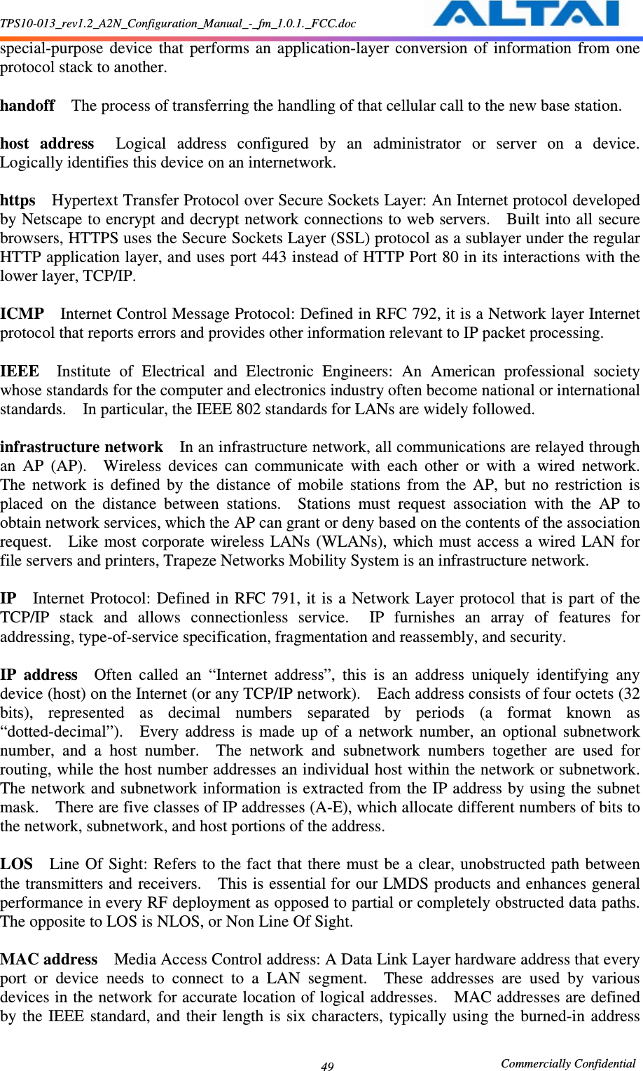 TPS10-013_rev1.2_A2N_Configuration_Manual_-_fm_1.0.1._FCC.doc                                                       Commercially Confidential 49 special-purpose  device  that  performs  an  application-layer  conversion  of  information  from  one protocol stack to another.      handoff    The process of transferring the handling of that cellular call to the new base station.      host  address    Logical  address  configured  by  an  administrator  or  server  on  a  device.   Logically identifies this device on an internetwork.      https    Hypertext Transfer Protocol over Secure Sockets Layer: An Internet protocol developed by Netscape to encrypt and decrypt network connections to web servers.    Built into all secure browsers, HTTPS uses the Secure Sockets Layer (SSL) protocol as a sublayer under the regular HTTP application layer, and uses port 443 instead of HTTP Port 80 in its interactions with the lower layer, TCP/IP.      ICMP    Internet Control Message Protocol: Defined in RFC 792, it is a Network layer Internet protocol that reports errors and provides other information relevant to IP packet processing.      IEEE    Institute  of  Electrical  and  Electronic  Engineers:  An  American  professional  society whose standards for the computer and electronics industry often become national or international standards.    In particular, the IEEE 802 standards for LANs are widely followed.      infrastructure network    In an infrastructure network, all communications are relayed through an  AP  (AP).    Wireless  devices  can  communicate  with  each  other  or  with  a  wired  network.   The  network  is  defined  by  the  distance  of  mobile  stations  from  the  AP,  but  no  restriction  is placed  on  the  distance  between  stations.    Stations  must  request  association  with  the  AP  to obtain network services, which the AP can grant or deny based on the contents of the association request.    Like most corporate  wireless  LANs (WLANs), which must access a wired LAN for file servers and printers, Trapeze Networks Mobility System is an infrastructure network.      IP    Internet  Protocol:  Defined  in  RFC 791, it  is  a  Network Layer protocol that is  part of  the TCP/IP  stack  and  allows  connectionless  service.    IP  furnishes  an  array  of  features  for addressing, type-of-service specification, fragmentation and reassembly, and security.      IP  address    Often  called  an  “Internet  address”,  this  is  an  address  uniquely  identifying  any device (host) on the Internet (or any TCP/IP network).    Each address consists of four octets (32 bits),  represented  as  decimal  numbers  separated  by  periods  (a  format  known  as “dotted-decimal”).    Every  address  is  made  up  of  a  network  number,  an  optional  subnetwork number,  and  a  host  number.    The  network  and  subnetwork  numbers  together  are  used  for routing, while the host number addresses an individual host within the network or subnetwork.   The network and subnetwork information is extracted from the IP address by using the subnet mask.    There are five classes of IP addresses (A-E), which allocate different numbers of bits to the network, subnetwork, and host portions of the address.      LOS    Line Of Sight: Refers  to the fact that there must be a clear, unobstructed path between the transmitters and receivers.    This is essential for our LMDS products and enhances general performance in every RF deployment as opposed to partial or completely obstructed data paths.   The opposite to LOS is NLOS, or Non Line Of Sight.      MAC address    Media Access Control address: A Data Link Layer hardware address that every port  or  device  needs  to  connect  to  a  LAN  segment.    These  addresses  are  used  by  various devices in the network for accurate location of logical addresses.    MAC addresses are defined by the  IEEE  standard,  and  their  length  is  six  characters,  typically using  the burned-in  address 